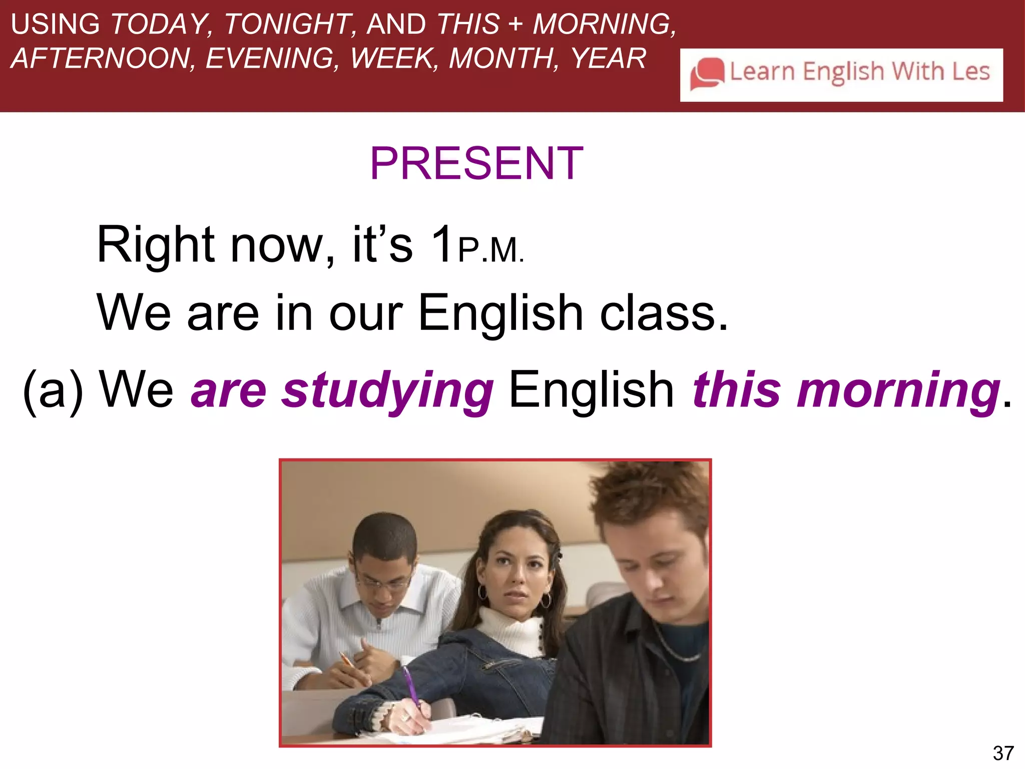 37 
USING TODAY, TONIGHT, AND THIS + MORNING, 
AFTERNOON, EVENING, WEEK, MONTH, YEAR 
PRESENT 
Right now, it’s 1P.M. 
We are in our English class. 
(a) We are studying English this morning. 
 