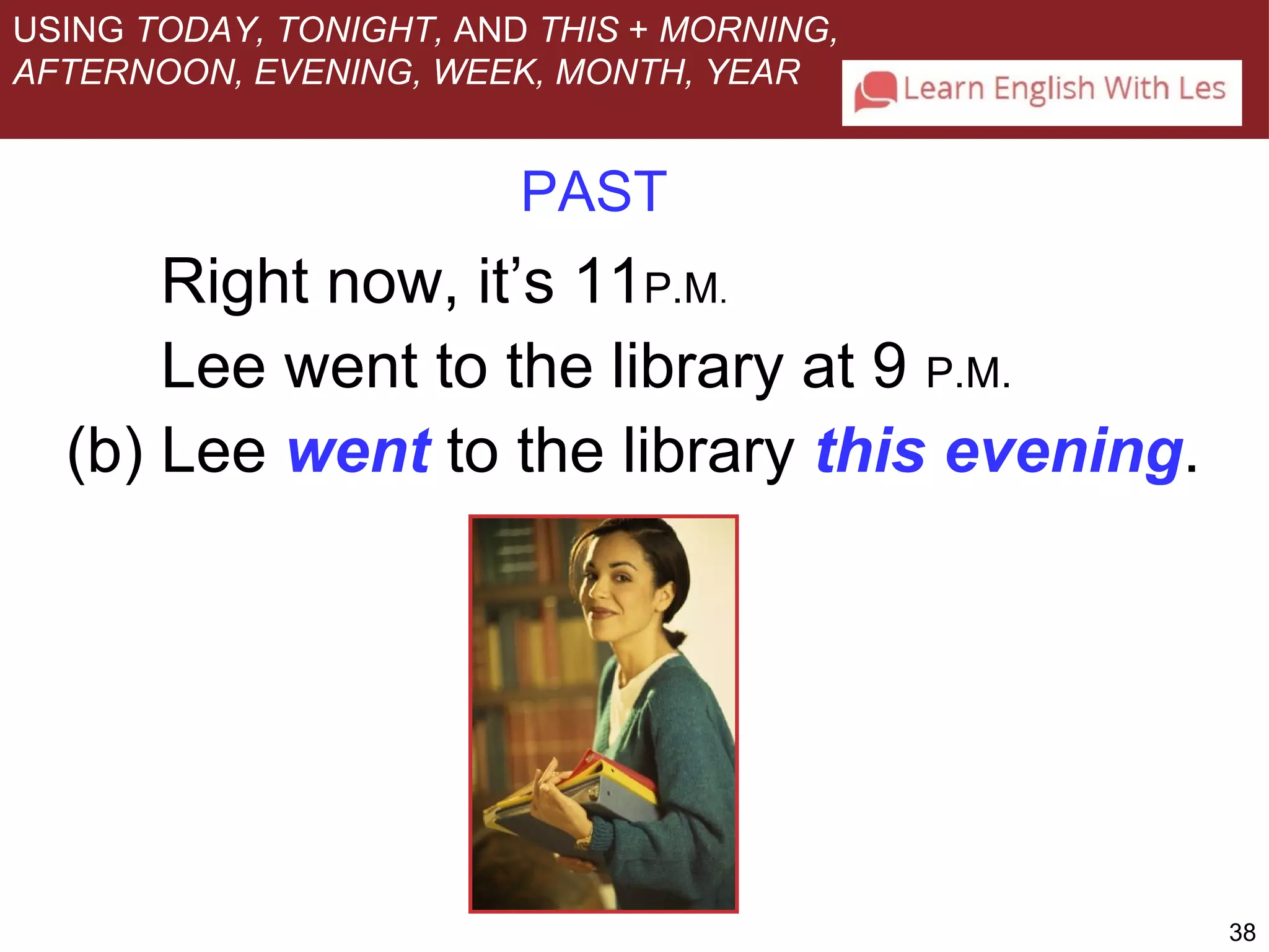 38 
USING TODAY, TONIGHT, AND THIS + MORNING, 
AFTERNOON, EVENING, WEEK, MONTH, YEAR 
PAST 
Right now, it’s 11P.M. 
Lee went to the library at 9 P.M. 
(b) Lee went to the library this evening. 
 
