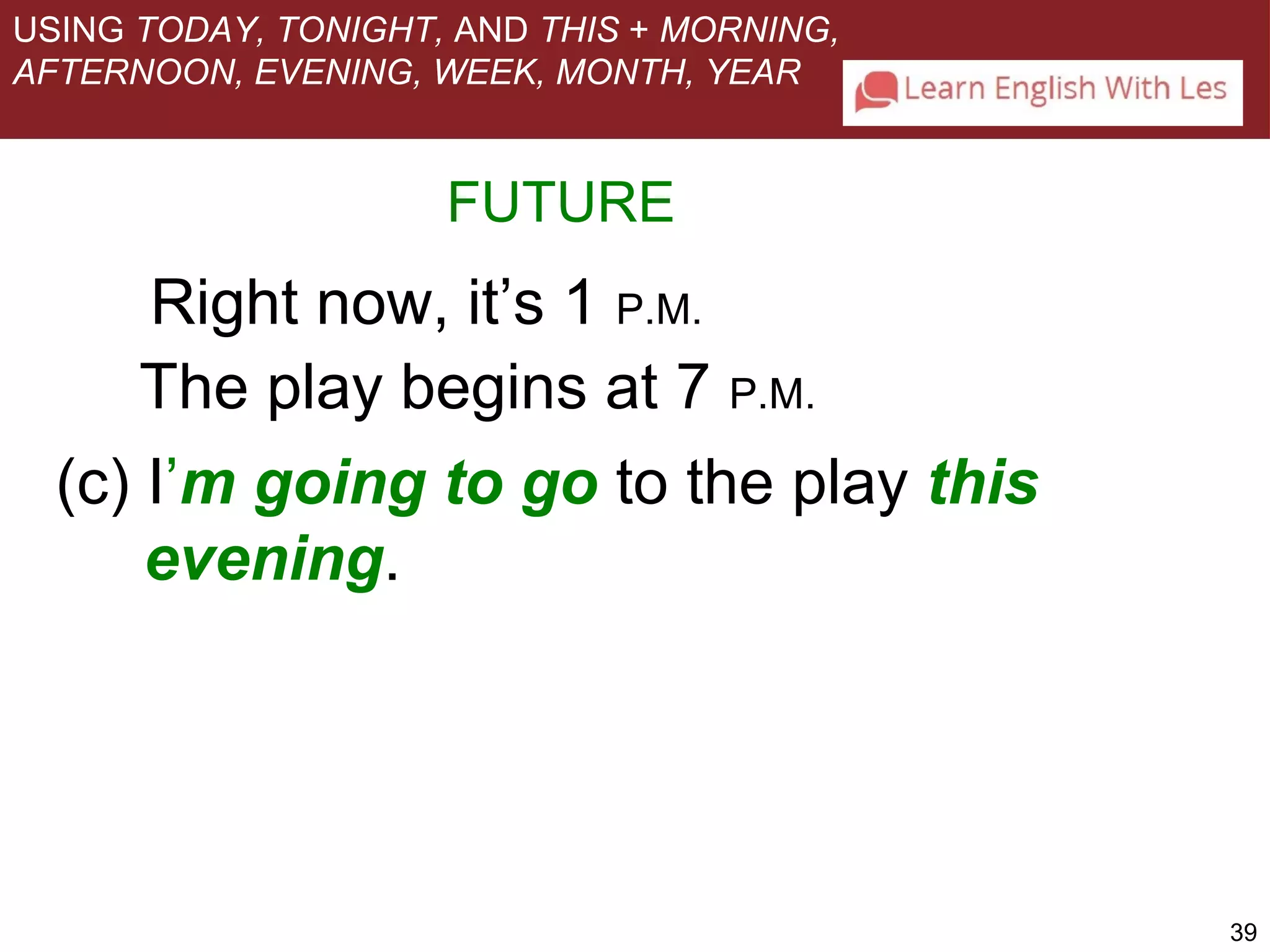 39 
USING TODAY, TONIGHT, AND THIS + MORNING, 
AFTERNOON, EVENING, WEEK, MONTH, YEAR 
FUTURE 
Right now, it’s 1 P.M. 
The play begins at 7 P.M. 
(c) I’m going to go to the play this 
evening. 
 