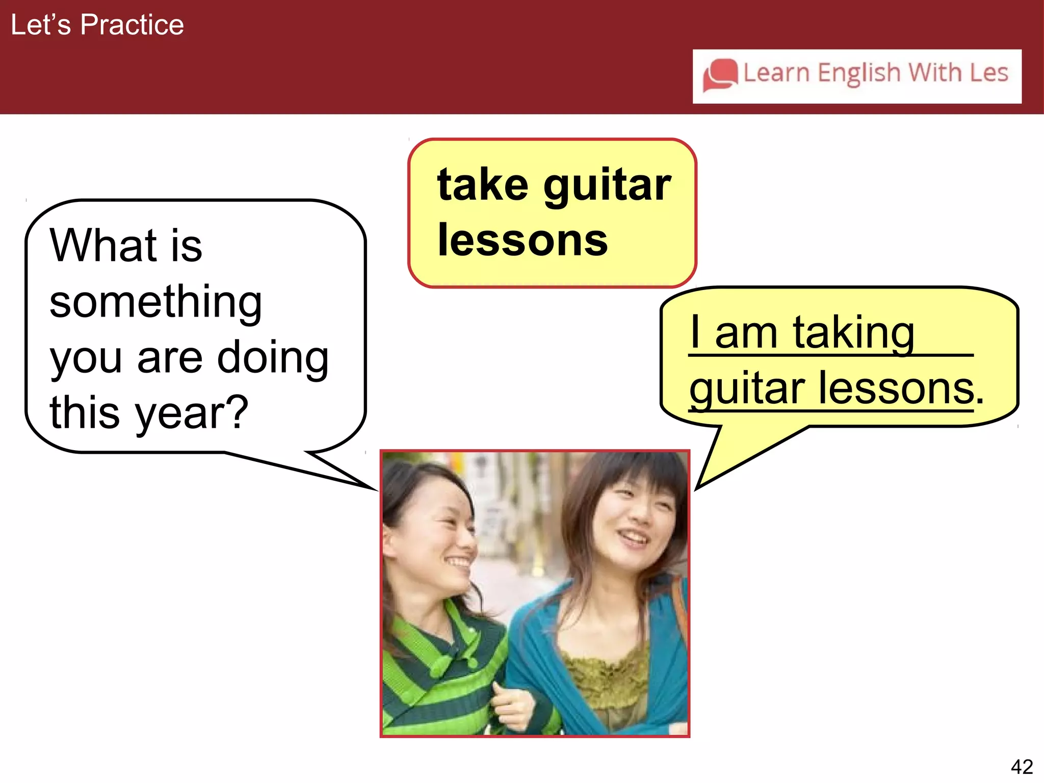 42 
What is 
something 
you are doing 
this year? 
I am taking 
guitar lessons 
Let’s Practice 
take guitar 
lessons 
___________ 
___________. 
 