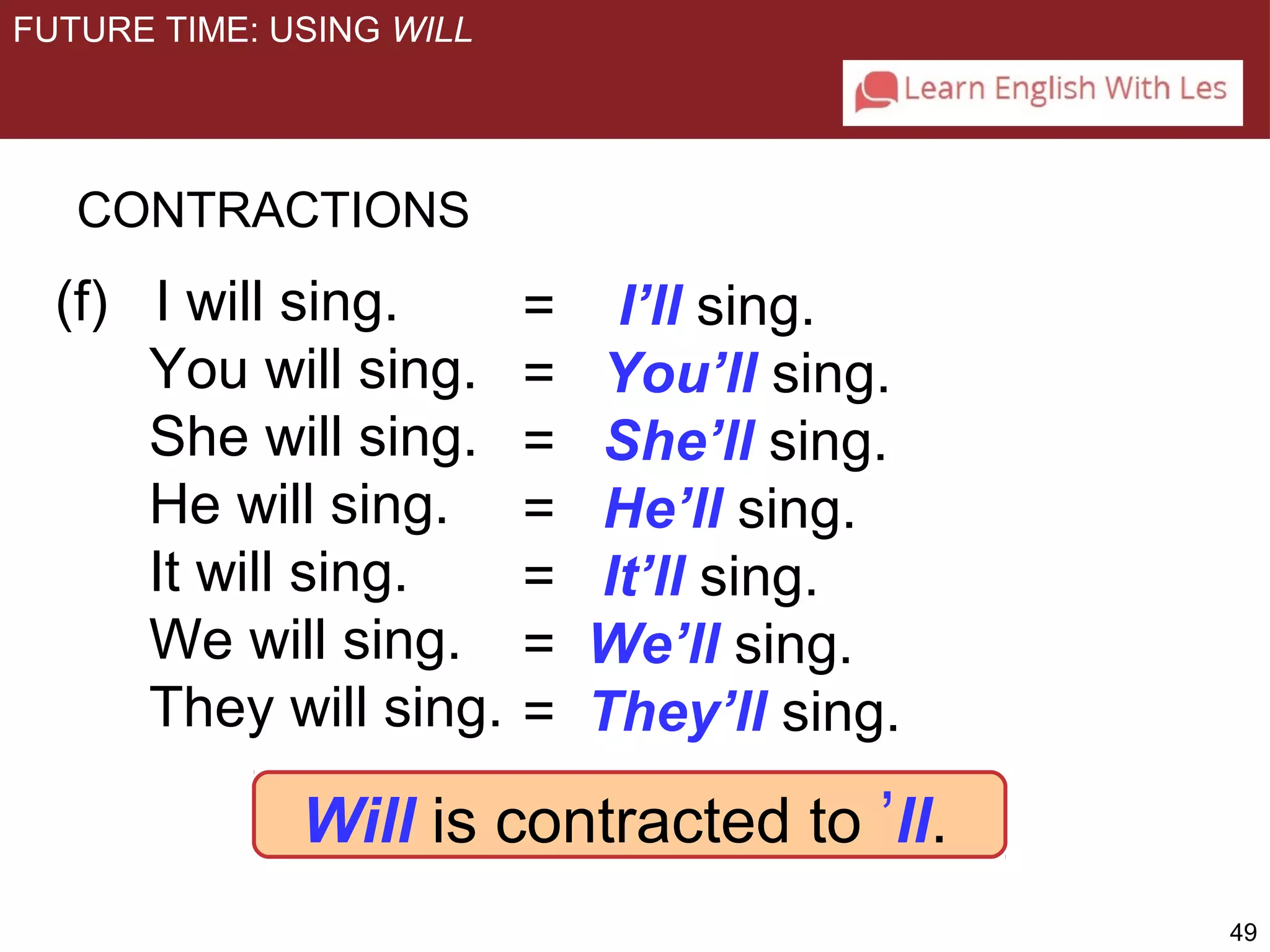 49 
= I’ll sing. 
= You’ll sing. 
= She’ll sing. 
= He’ll sing. 
= It’ll sing. 
= We’ll sing. 
= They’ll sing. 
FUTURE TIME: USING WILL 
CONTRACTIONS 
(f) I will sing. 
You will sing. 
She will sing. 
He will sing. 
It will sing. 
We will sing. 
They will sing. 
Will is contracted to ’ll. 
 