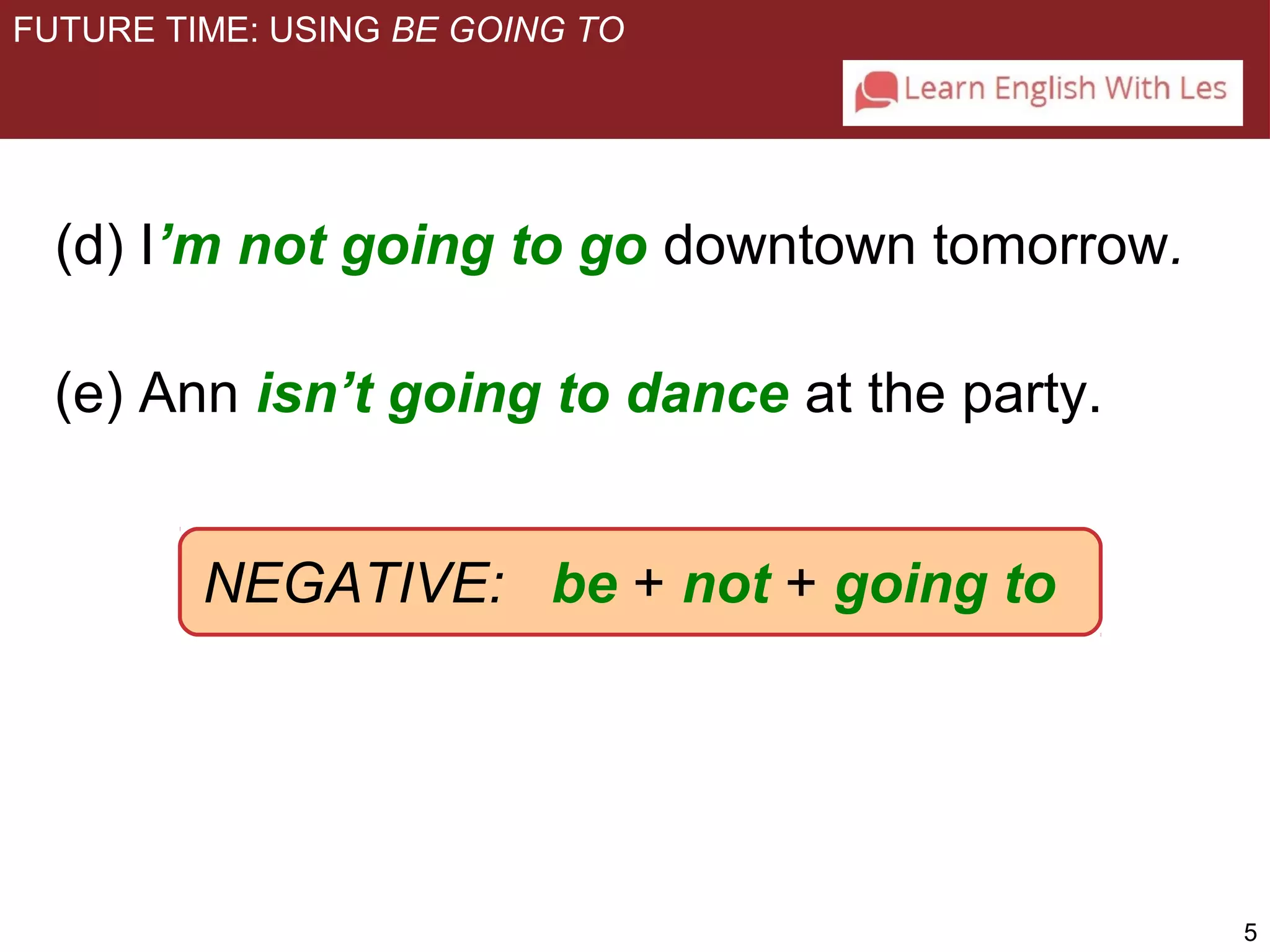 5 
FUTURE TIME: USING BE GOING TO 
(d) I’m not going to go downtown tomorrow. 
(e) Ann isn’t going to dance at the party. 
NEGATIVE: be + not + going to 
 