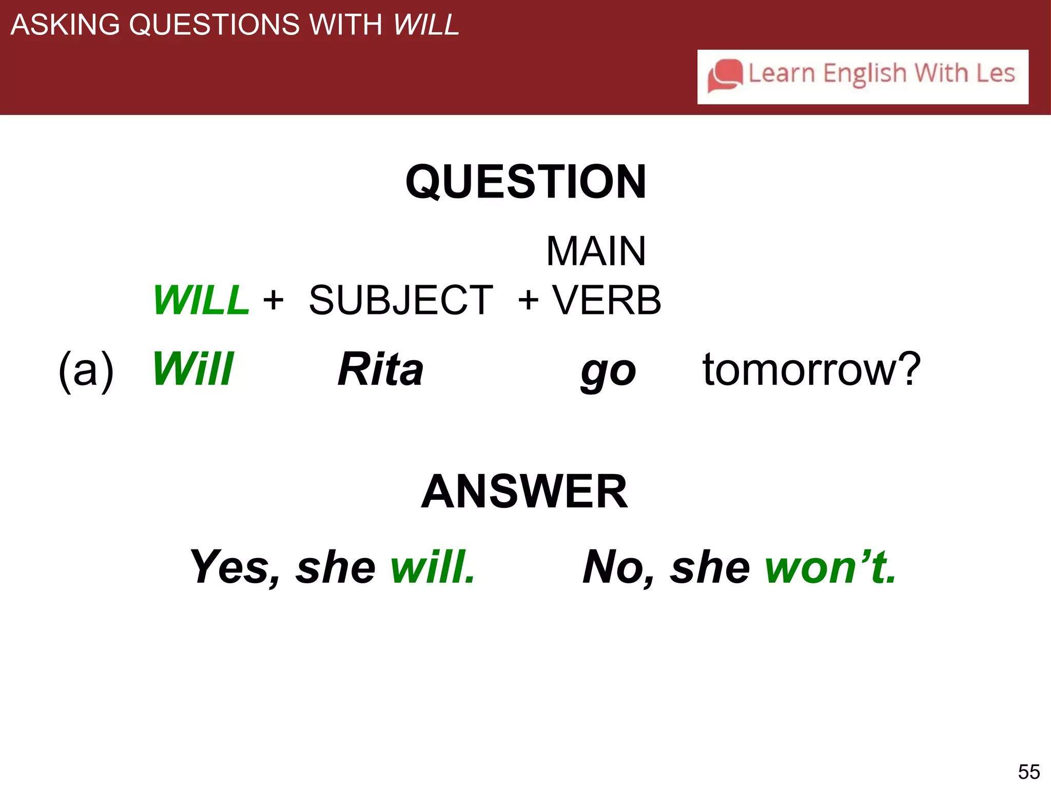 55 
ASKING QUESTIONS WITH WILL 
QUESTION 
MAIN 
WILL + SUBJECT + VERB 
(a) Will Rita go tomorrow? 
ANSWER 
Yes, she will. No, she won’t. 
 