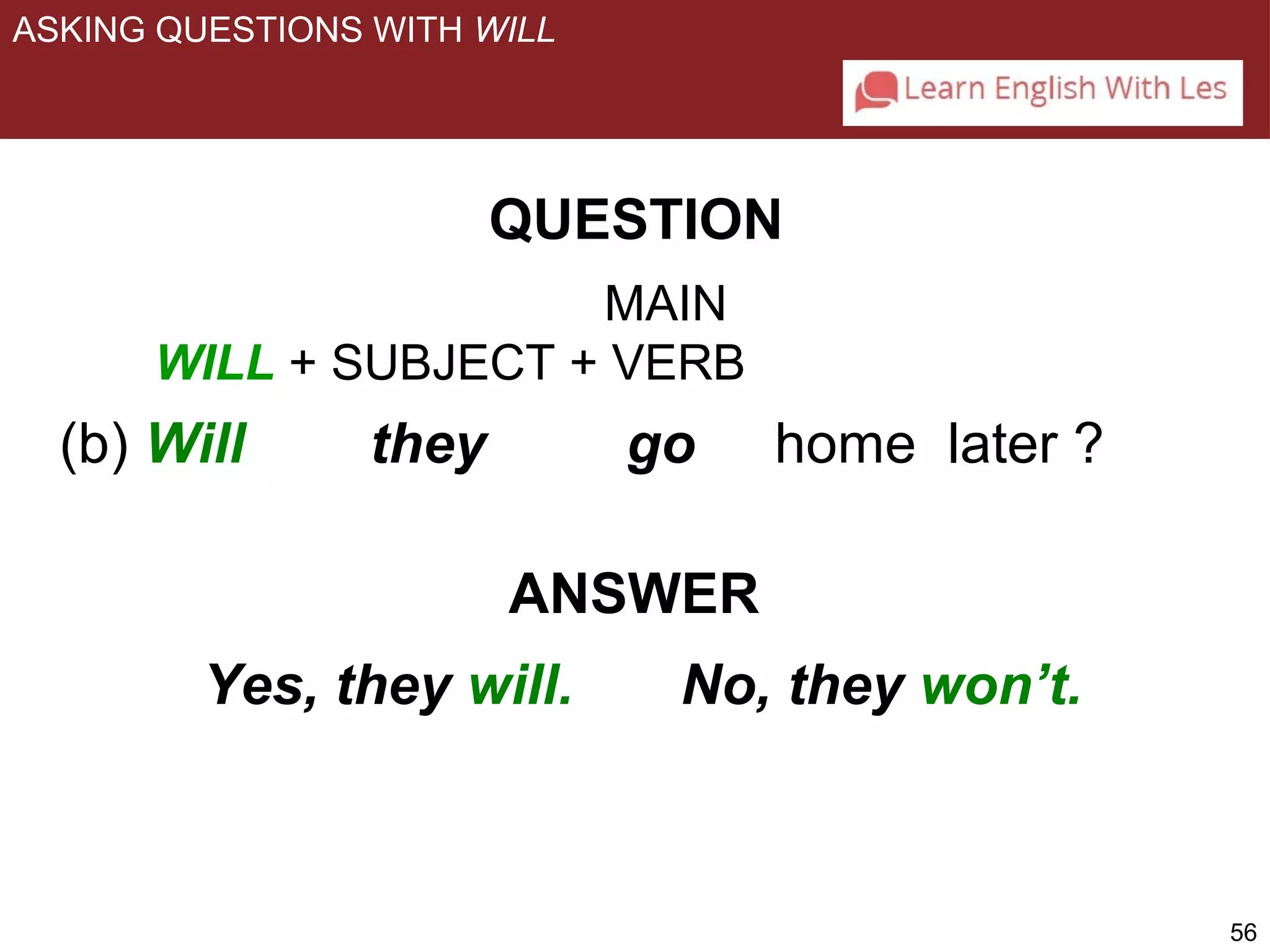 56 
ASKING QUESTIONS WITH WILL 
QUESTION 
MAIN 
WILL + SUBJECT + VERB 
(b) Will they go home later ? 
ANSWER 
Yes, they will. No, they won’t. 
 