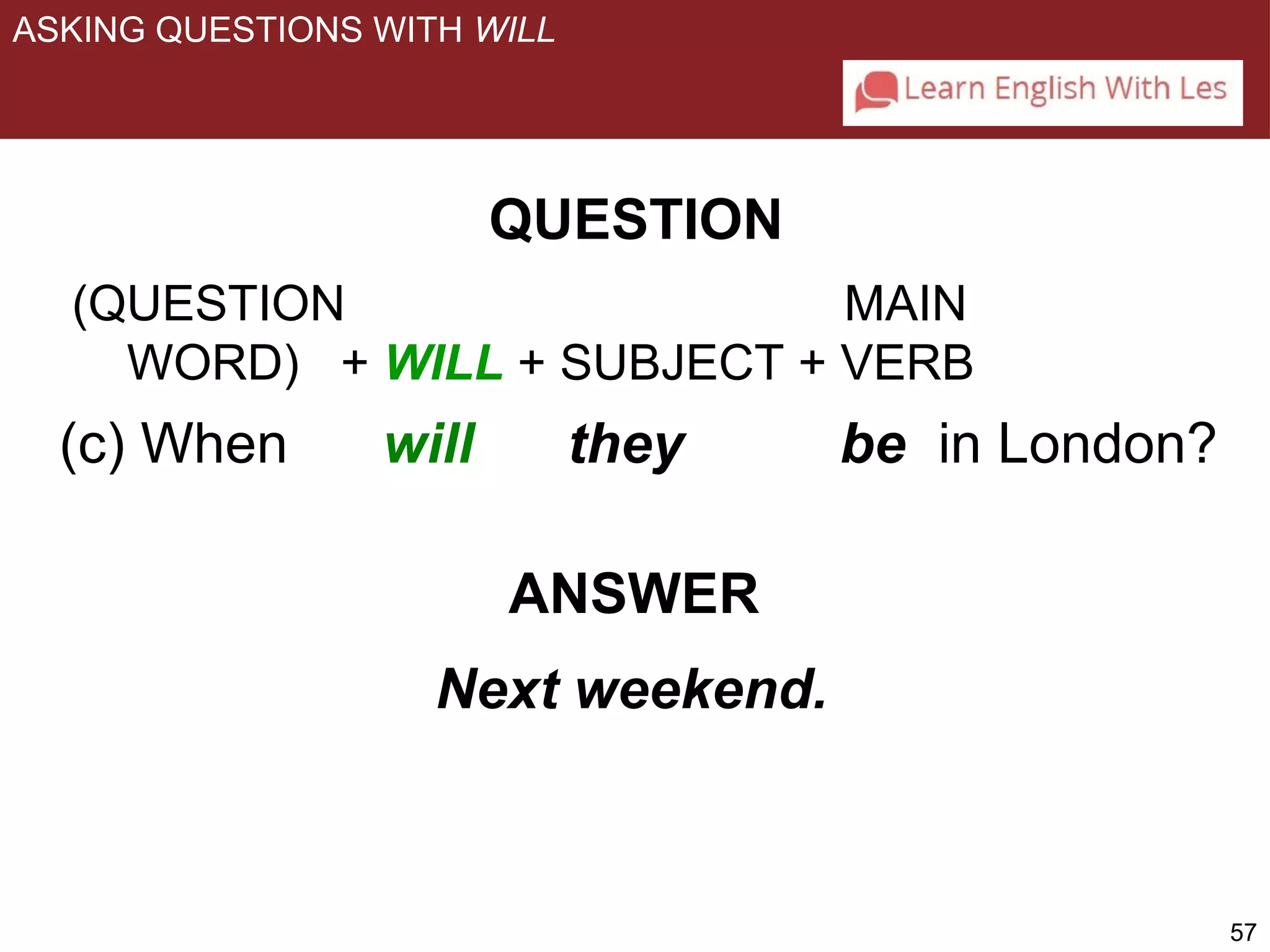 57 
ASKING QUESTIONS WITH WILL 
QUESTION 
(QUESTION MAIN 
WORD) + WILL + SUBJECT + VERB 
(c) When will they be in London? 
ANSWER 
Next weekend. 
 
