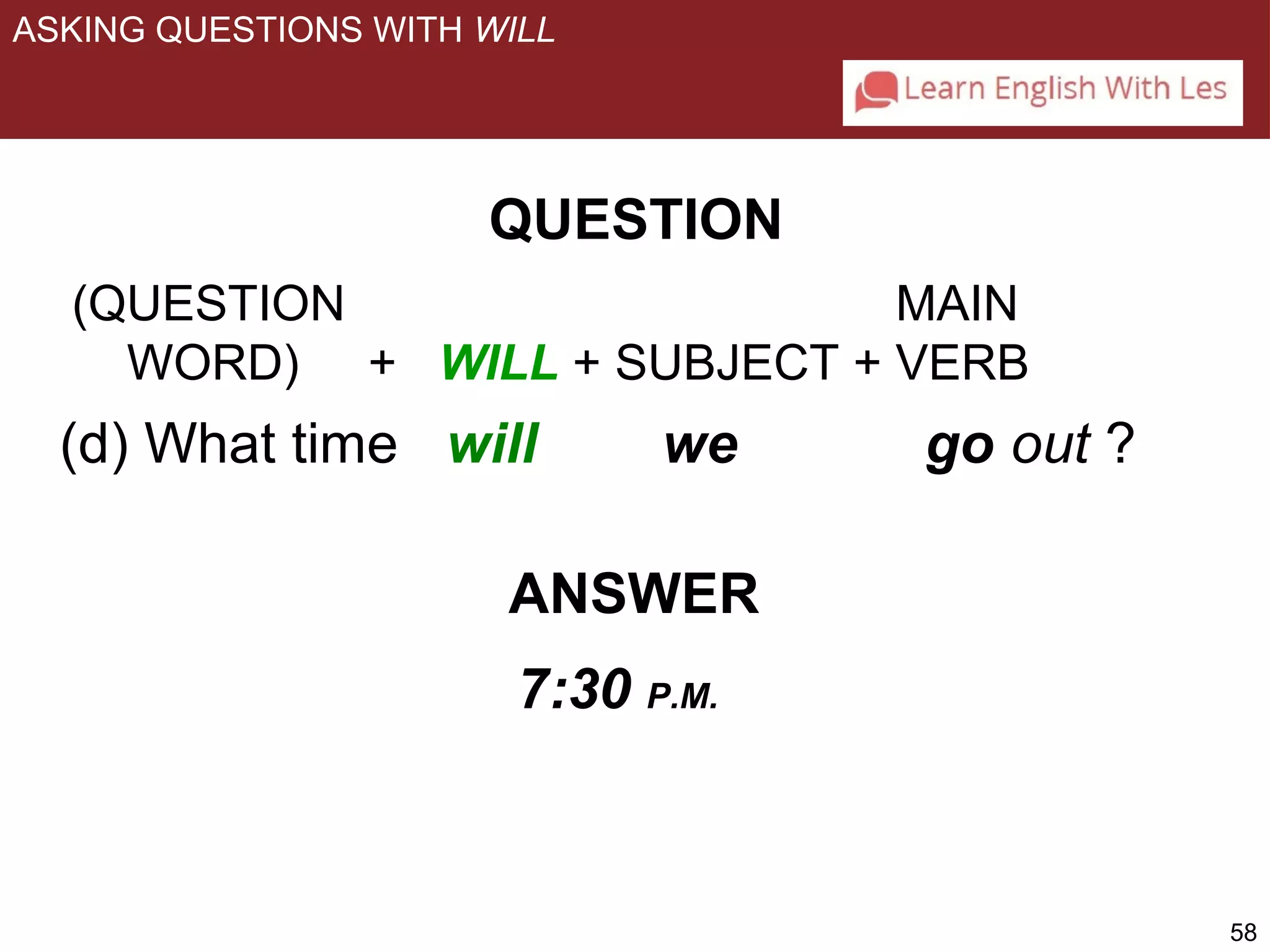 58 
ASKING QUESTIONS WITH WILL 
QUESTION 
(QUESTION MAIN 
WORD) + WILL + SUBJECT + VERB 
(d) What time will we go out ? 
ANSWER 
7:30 P.M. 
 