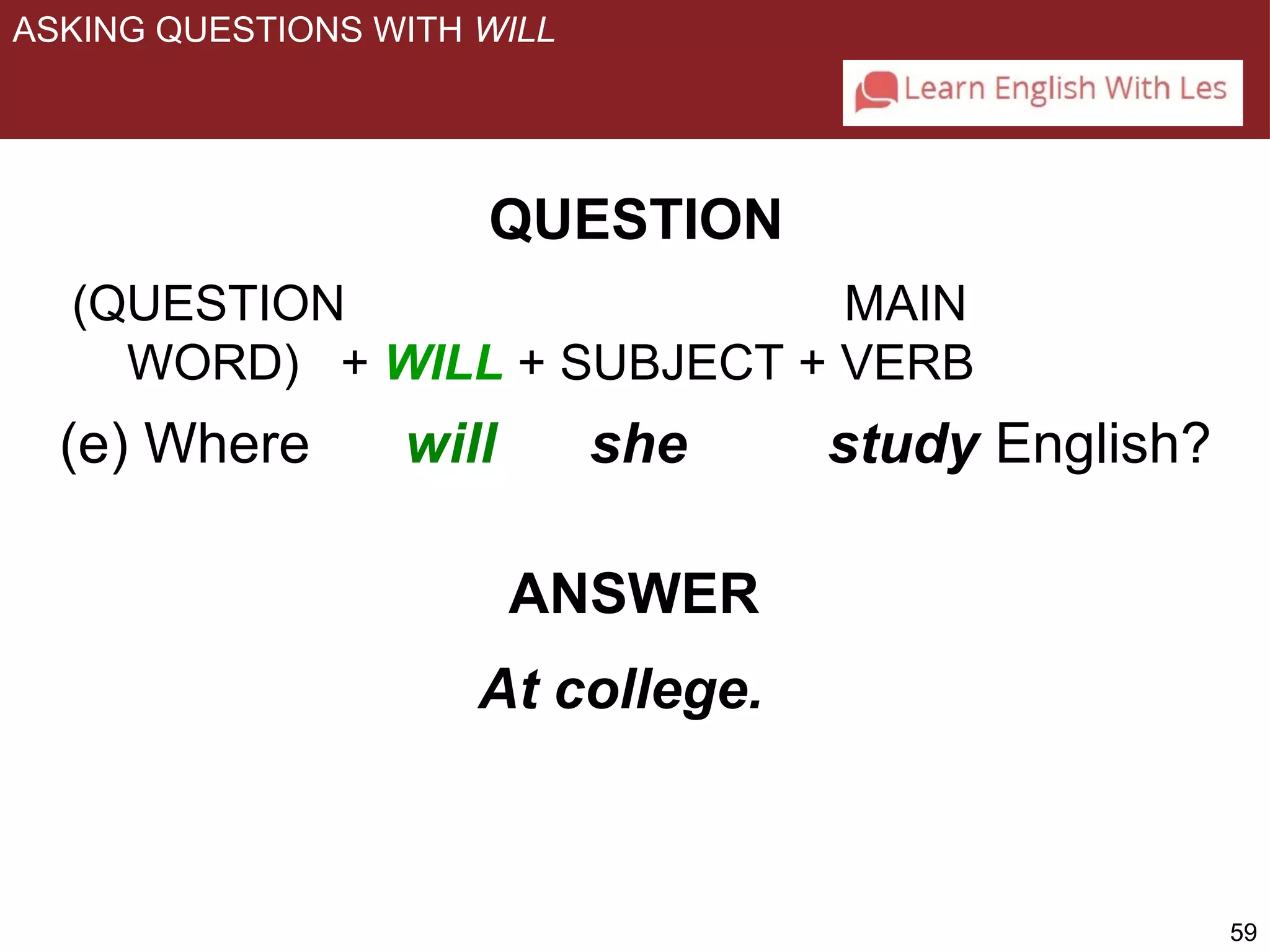 59 
ASKING QUESTIONS WITH WILL 
QUESTION 
(QUESTION MAIN 
WORD) + WILL + SUBJECT + VERB 
(e) Where will she study English? 
ANSWER 
At college. 
 