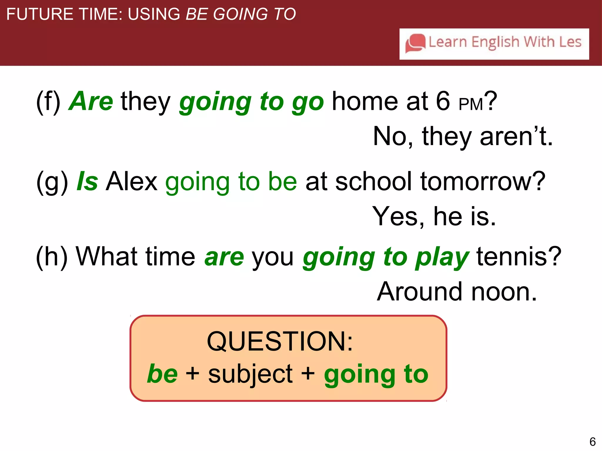 6 
FUTURE TIME: USING BE GOING TO 
(f) Are they going to go home at 6 PM? 
No, they aren’t. 
(g) Is Alex going to be at school tomorrow? 
Yes, he is. 
(h) What time are you going to play tennis? 
QUESTION: 
Around noon. 
be + subject + going to 
 