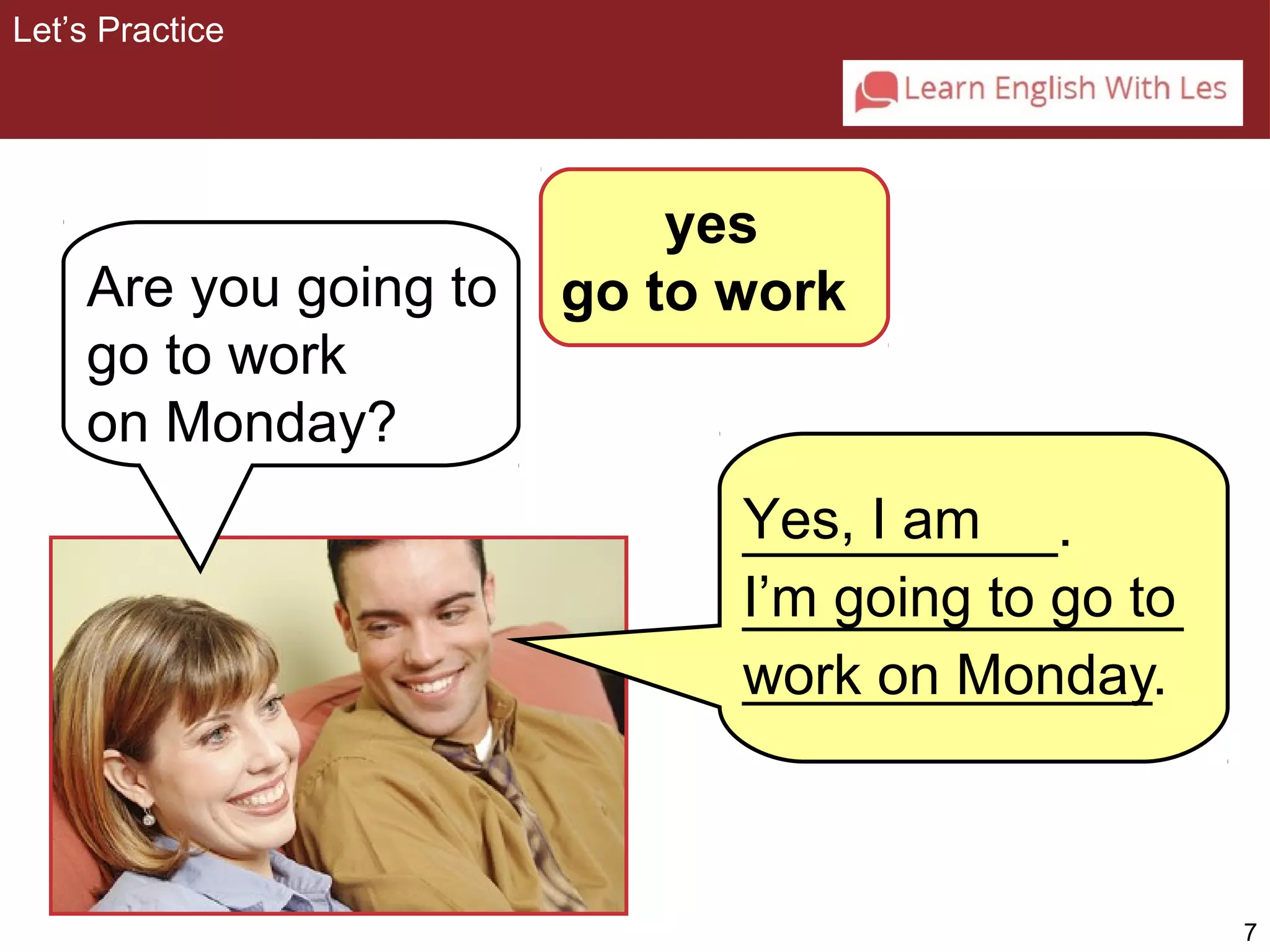 7 
yes 
Are you going to go to work 
go to work 
on Monday? 
Yes, I am 
I’m going to go to 
work on Monday 
Let’s Practice 
__________. 
______________ 
_____________. 
 