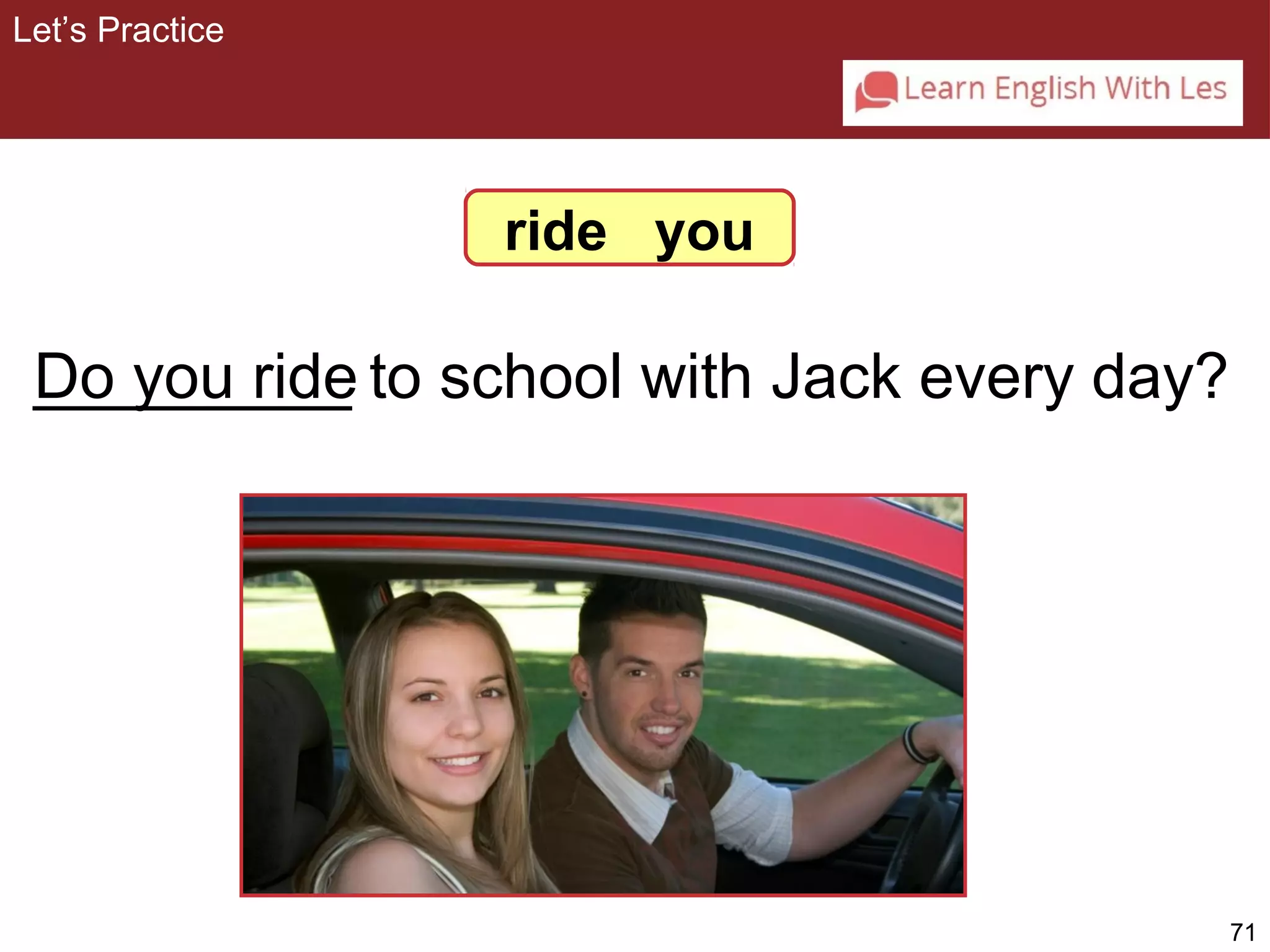 71 
ride you 
Let’s Practice 
_D_o_ y_o_u_ _ri_d_e to school with Jack every day? 
 
