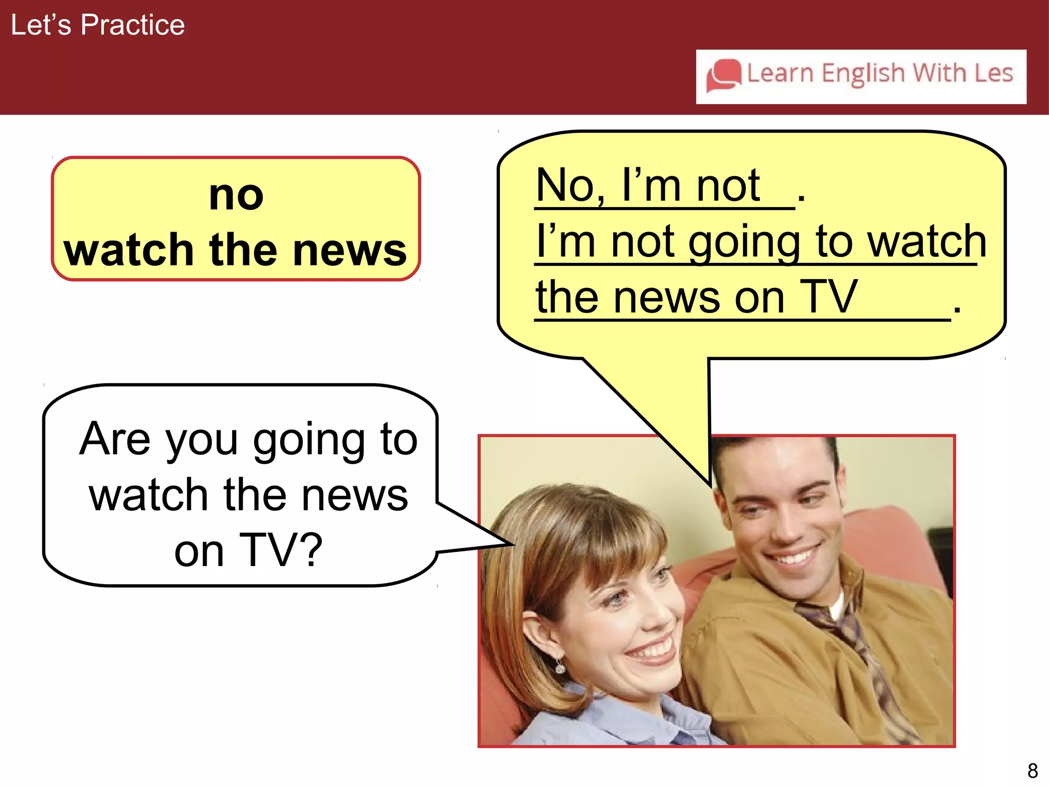 8 
no 
watch the news 
Are you going to 
watch the news 
on TV? 
No, I’m not 
I’m not going to watch 
the news on TV 
Let’s Practice 
__________. 
_________________ 
________________. 
 