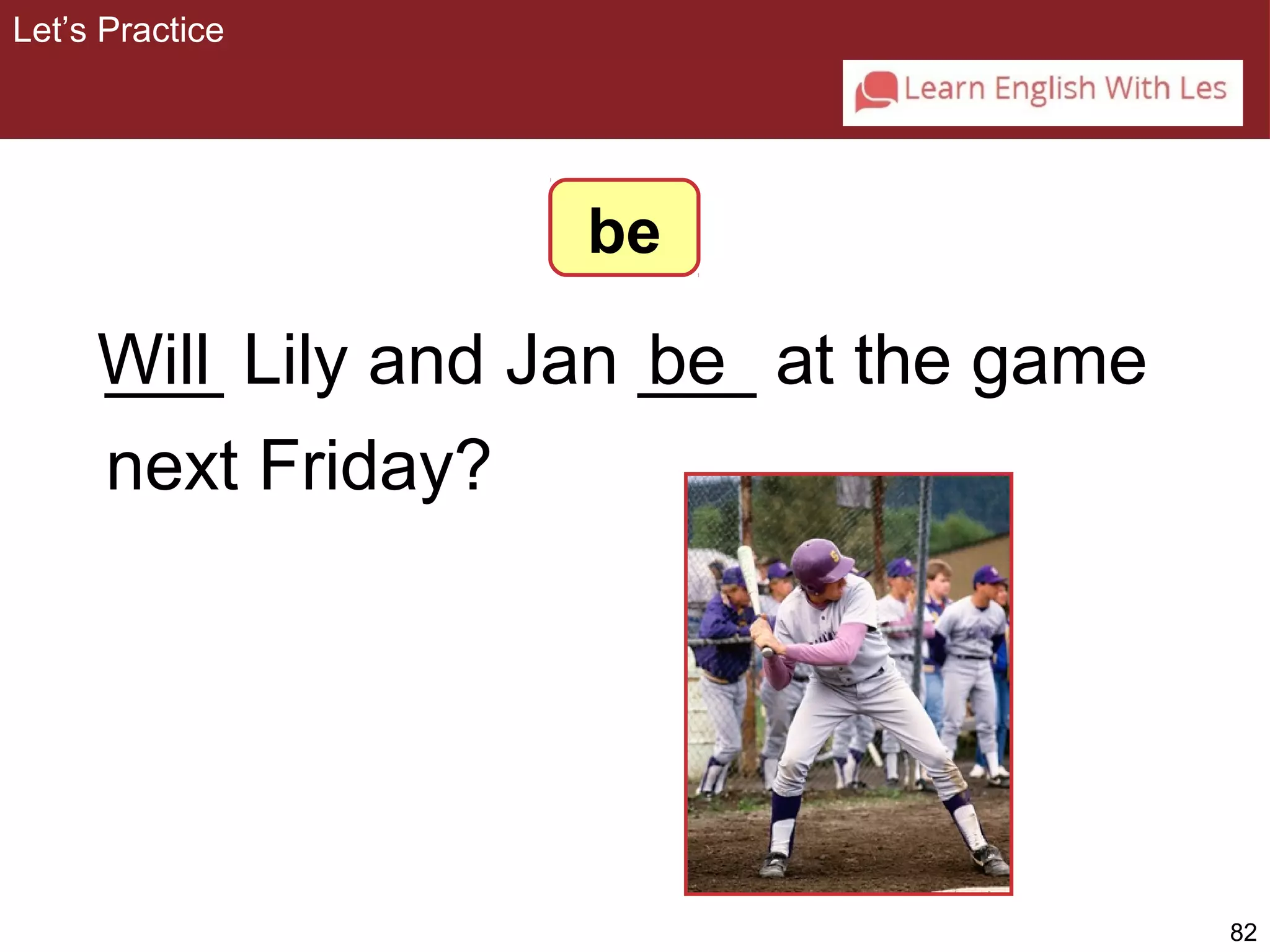 82 
___ Lily and Jan ___ be 
at the game 
next Friday? 
Let’s Practice 
be 
Will 
 