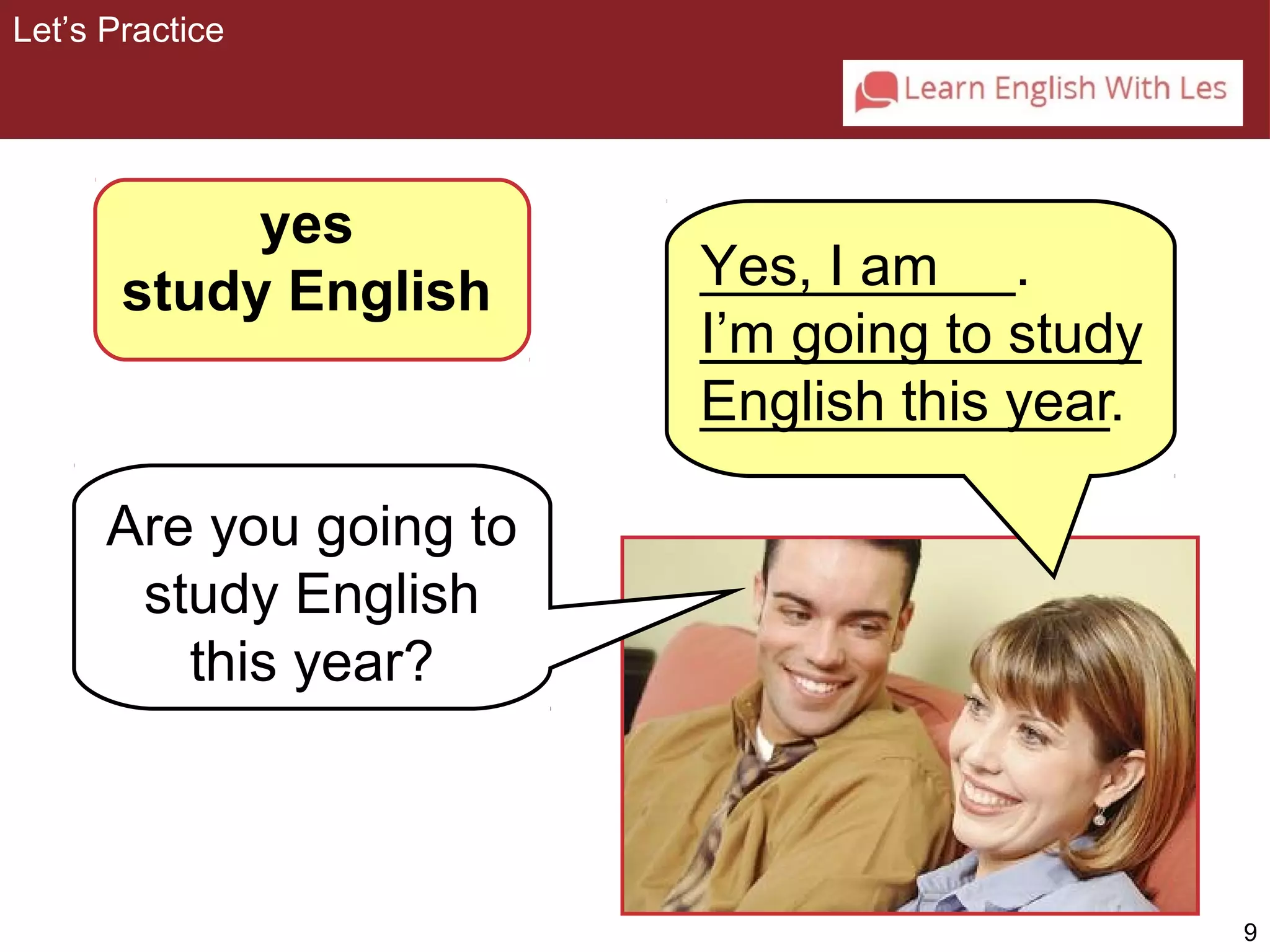 9 
yes 
study English 
Are you going to 
study English 
this year? 
Yes, I am 
I’m going to study 
English this year 
Let’s Practice 
__________. 
______________ 
_____________. 
 
