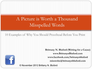 A Picture is Worth a Thousand
Misspelled Words
© November 2012 Brittany N. Bluford
Britttany N. Bluford (Writing for a Cause)
www.BrittanynBluford.com
www.facebook.com/brittanynbluford
misswrite@brittanynbluford.com
10 Examples of Why You Should Proofread Before You Print
 