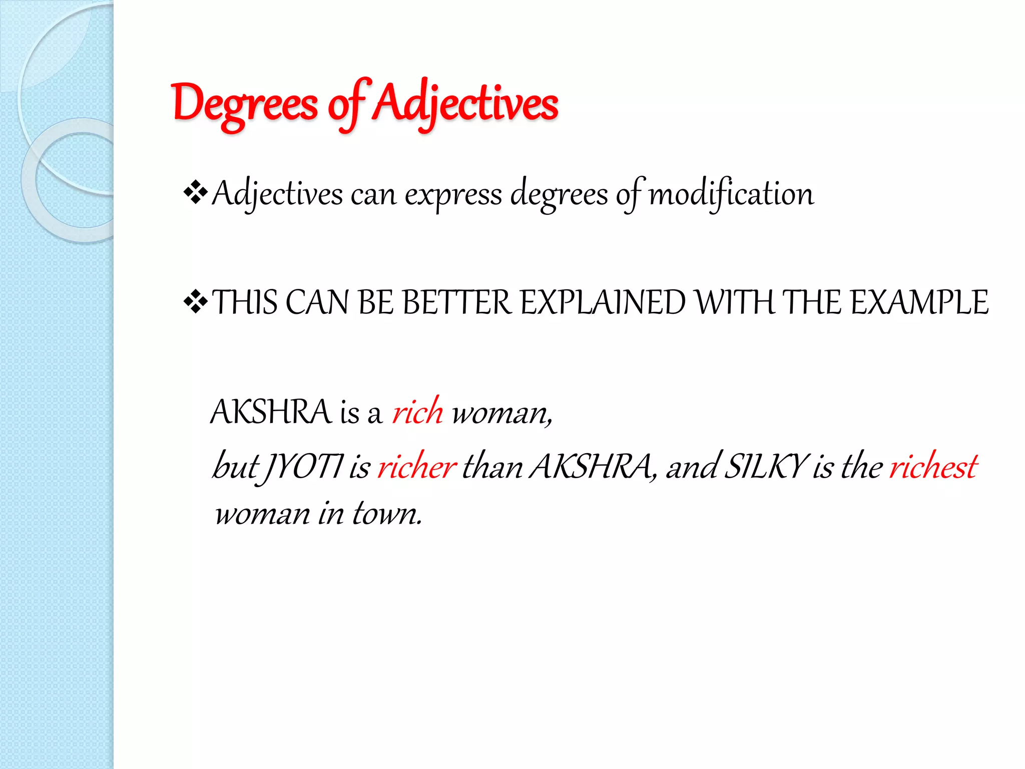 Degrees of Adjectives
Adjectives can express degrees of modification
THIS CAN BE BETTER EXPLAINED WITH THE EXAMPLE
AKSHRA is a rich woman,
but JYOTI is richer than AKSHRA, and SILKY is the richest
woman in town.
 