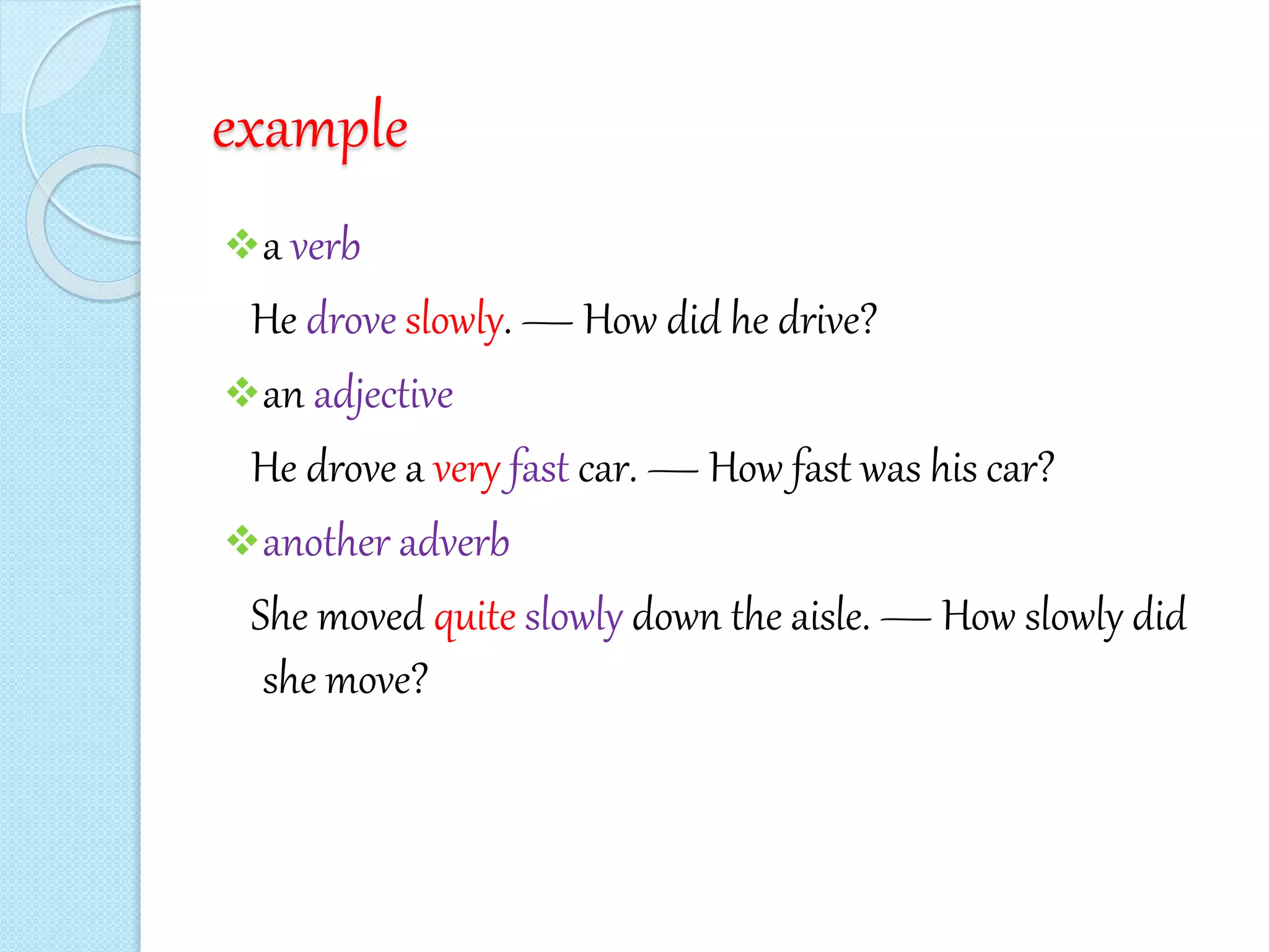 example
a verb
He drove slowly. — How did he drive?
an adjective
He drove a very fast car. — How fast was his car?
another adverb
She moved quite slowly down the aisle. — How slowly did
she move?
 