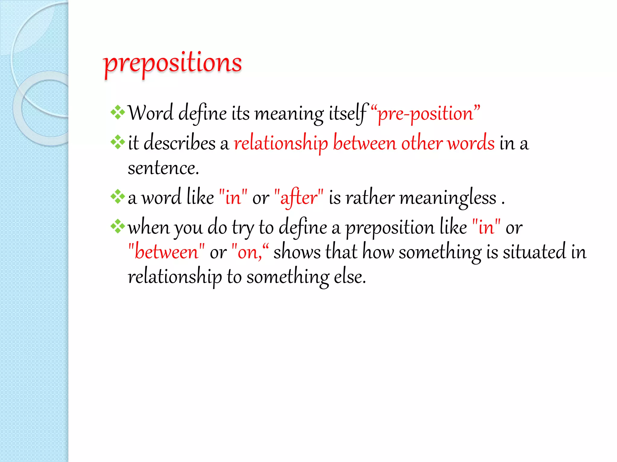prepositions
Word define its meaning itself “pre-position”
it describes a relationship between other words in a
sentence.
a word like "in" or "after" is rather meaningless .
when you do try to define a preposition like "in" or
"between" or "on,“ shows that how something is situated in
relationship to something else.
 