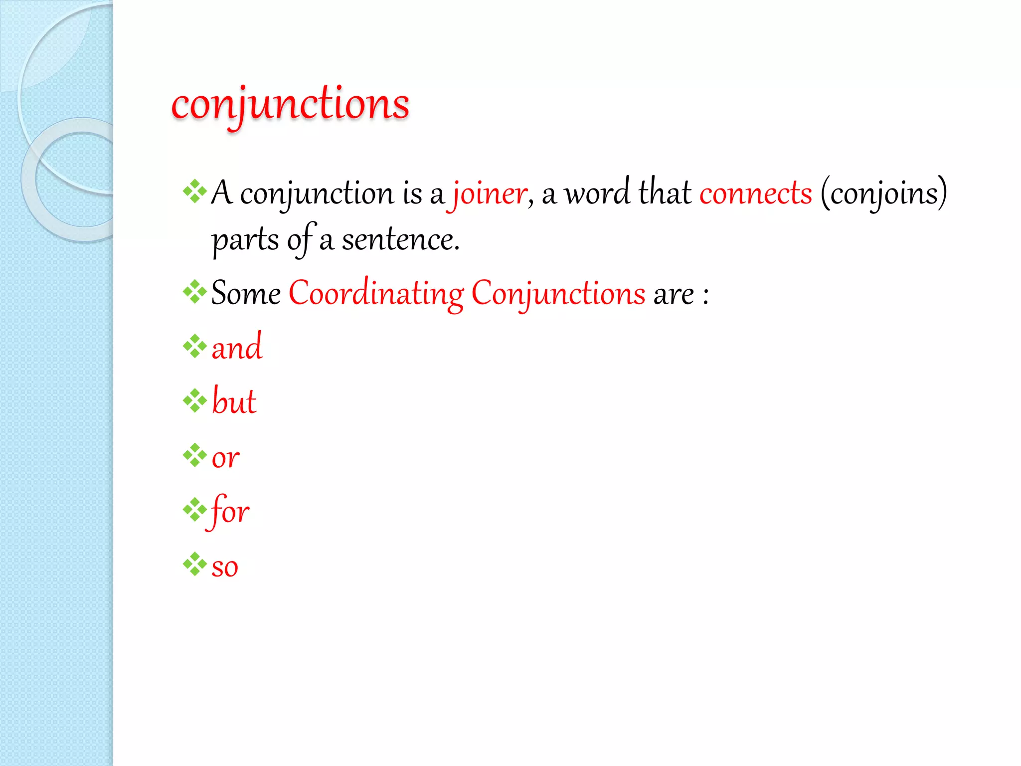 conjunctions
A conjunction is a joiner, a word that connects (conjoins)
parts of a sentence.
Some Coordinating Conjunctions are :
and
but
or
for
so
 