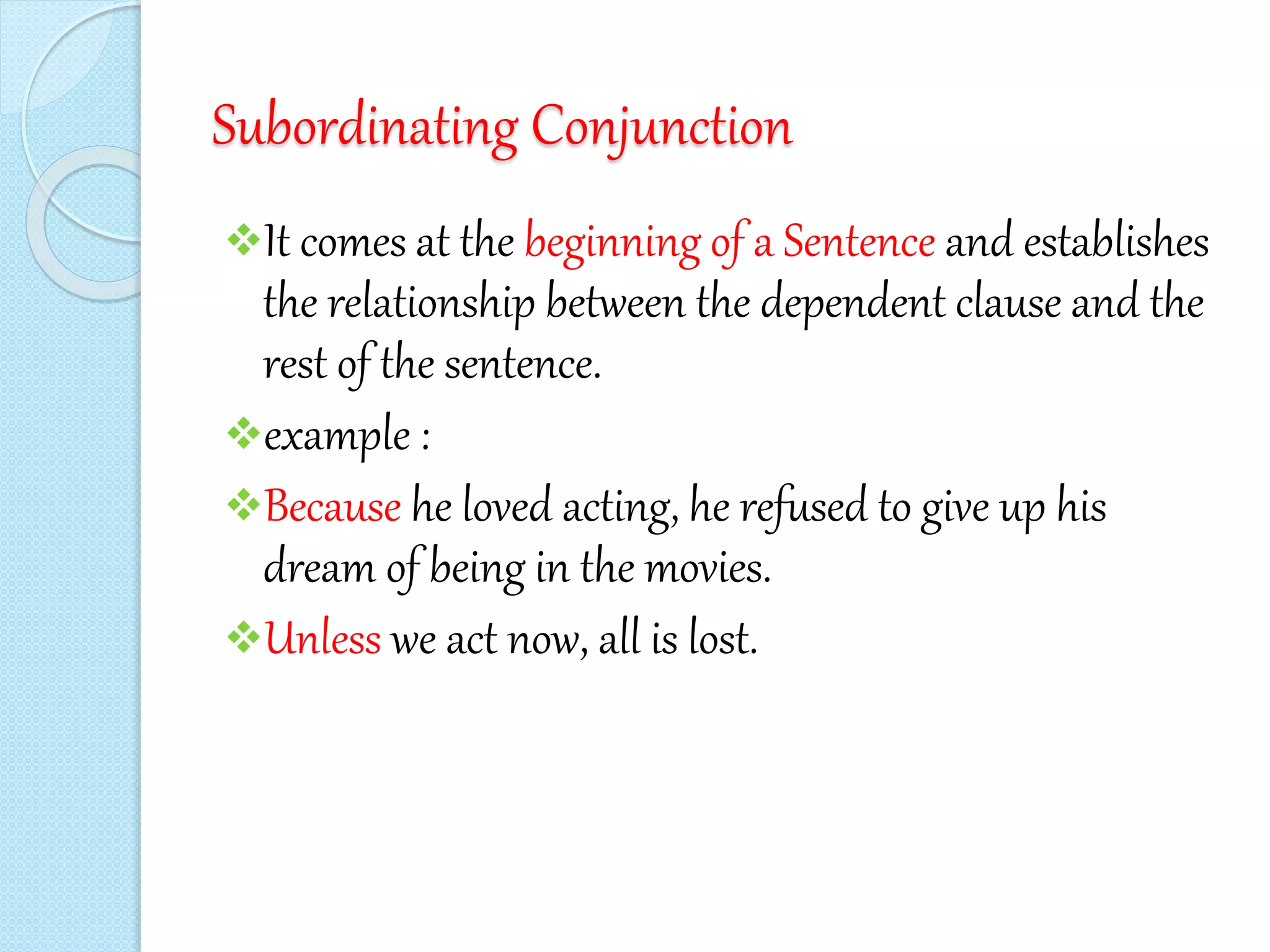Subordinating Conjunction
It comes at the beginning of a Sentence and establishes
the relationship between the dependent clause and the
rest of the sentence.
example :
Because he loved acting, he refused to give up his
dream of being in the movies.
Unless we act now, all is lost.
 