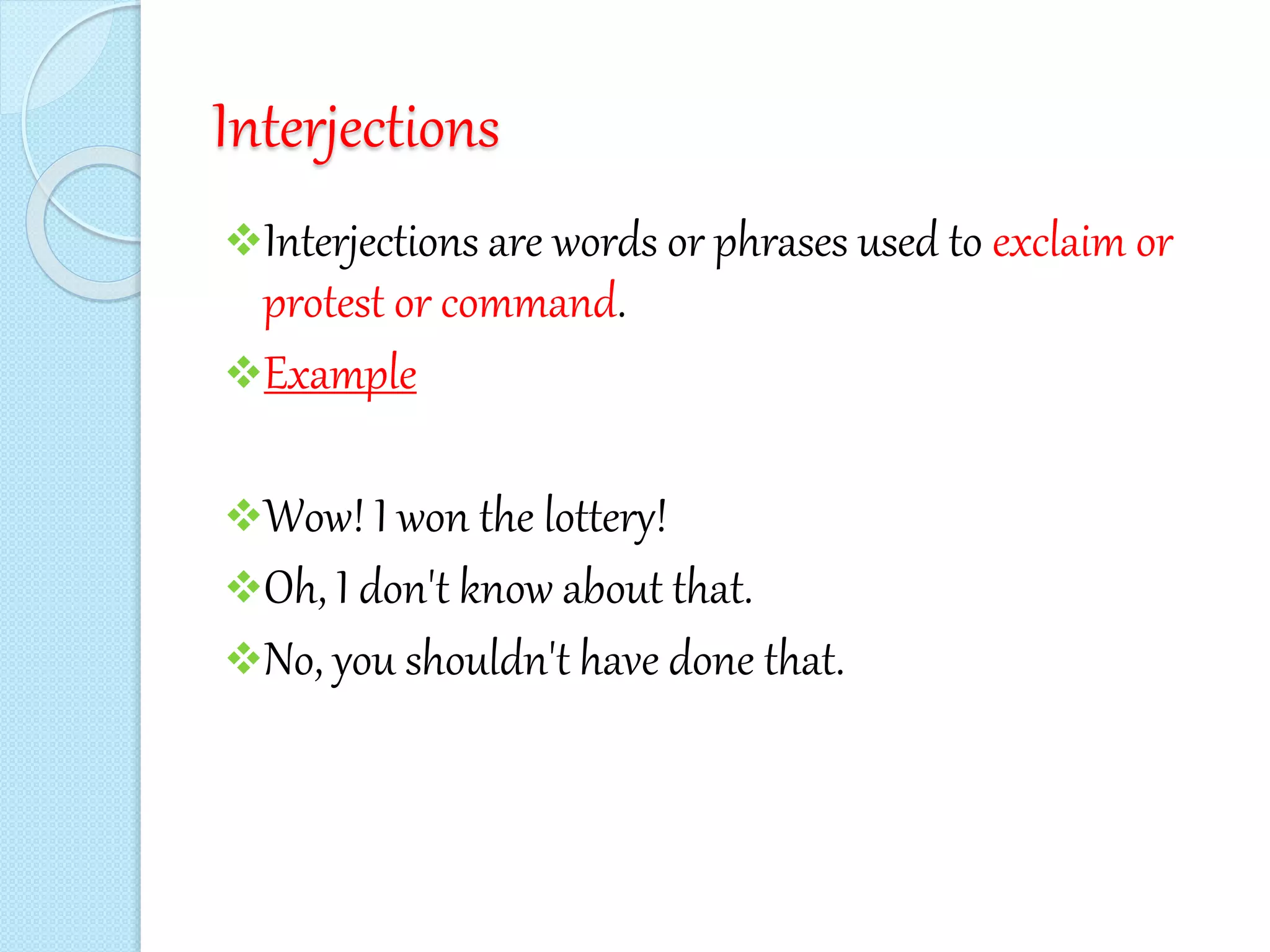 Interjections
Interjections are words or phrases used to exclaim or
protest or command.
Example
Wow! I won the lottery!
Oh, I don't know about that.
No, you shouldn't have done that.
 