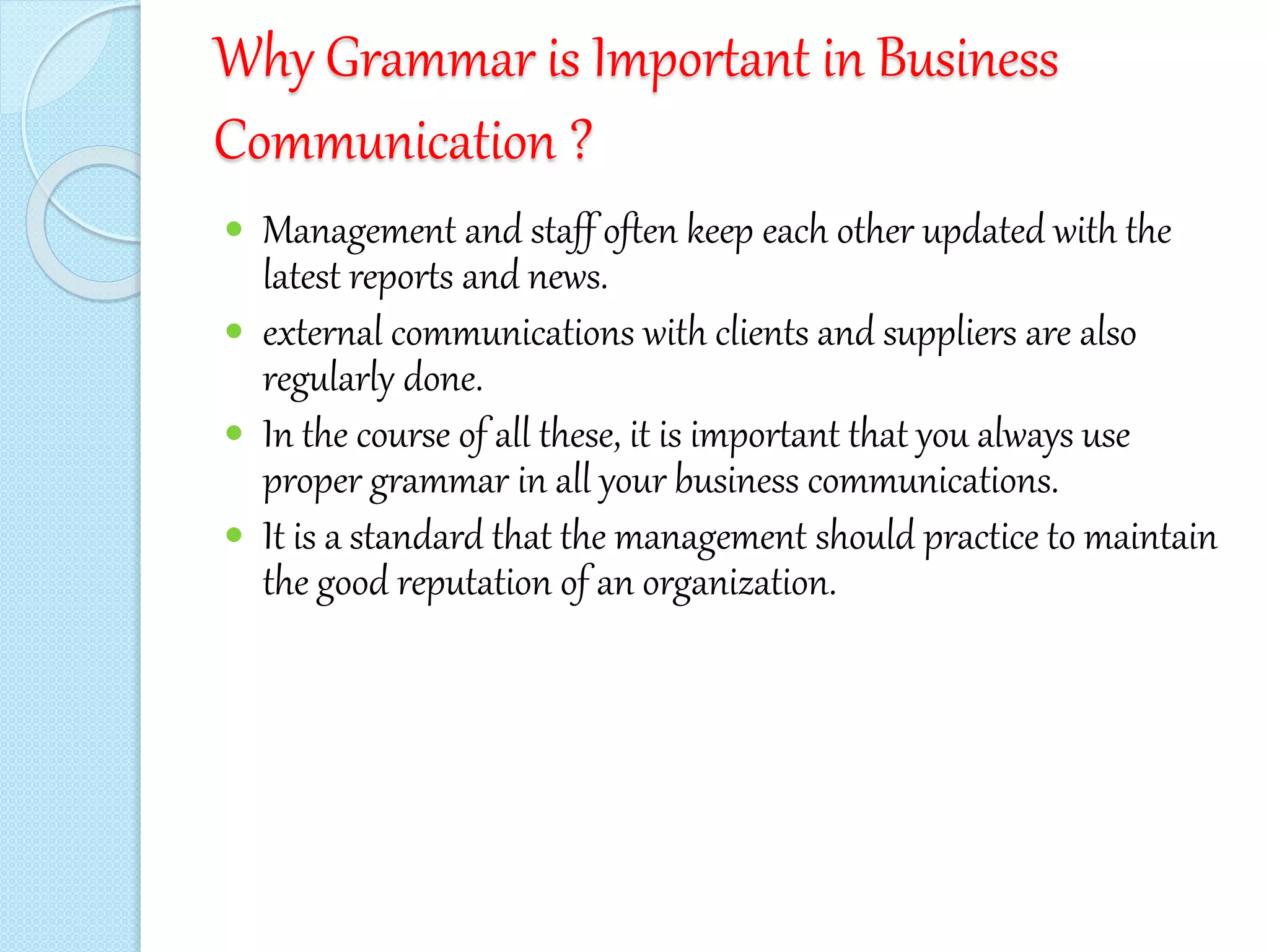 Why Grammar is Important in Business
Communication ?
 Management and staff often keep each other updated with the
latest reports and news.
 external communications with clients and suppliers are also
regularly done.
 In the course of all these, it is important that you always use
proper grammar in all your business communications.
 It is a standard that the management should practice to maintain
the good reputation of an organization.
 