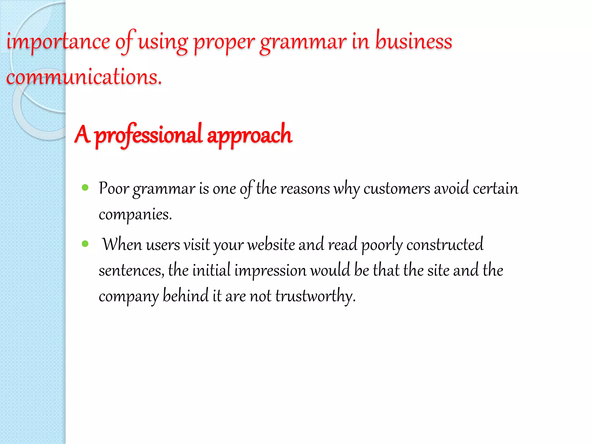 importance of using proper grammar in business
communications.
A professional approach
 Poor grammar is one of the reasons why customers avoid certain
companies.
 When users visit your website and read poorly constructed
sentences, the initial impression would be that the site and the
company behind it are not trustworthy.
 
