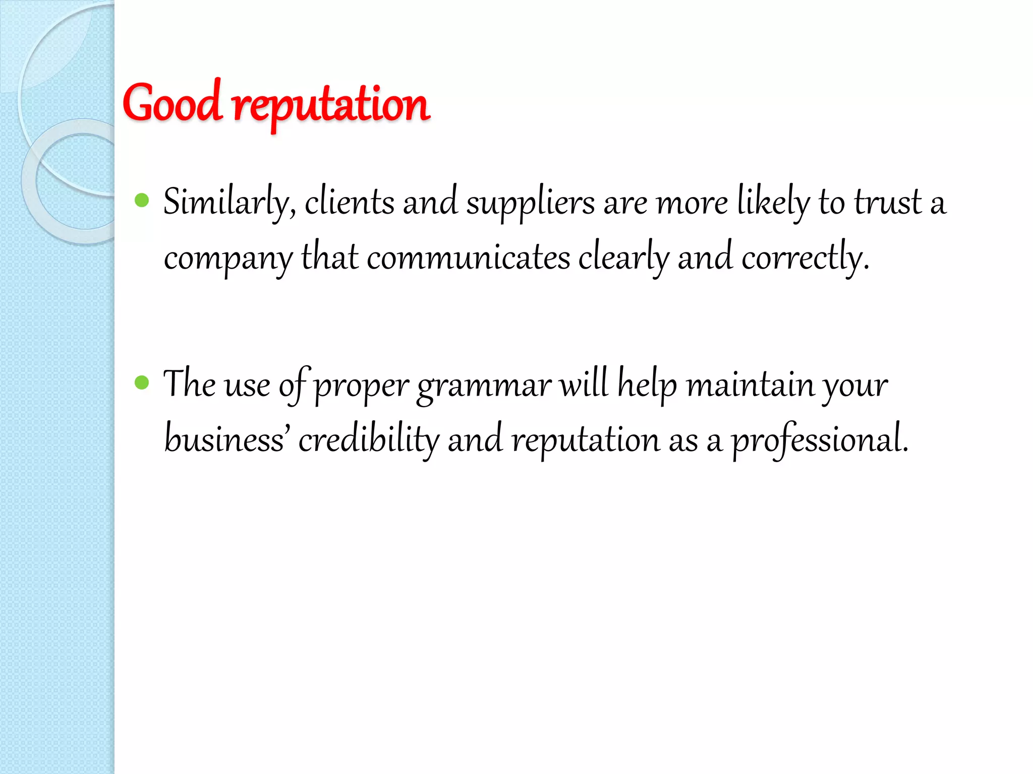 Good reputation
 Similarly, clients and suppliers are more likely to trust a
company that communicates clearly and correctly.
 The use of proper grammar will help maintain your
business’ credibility and reputation as a professional.
 