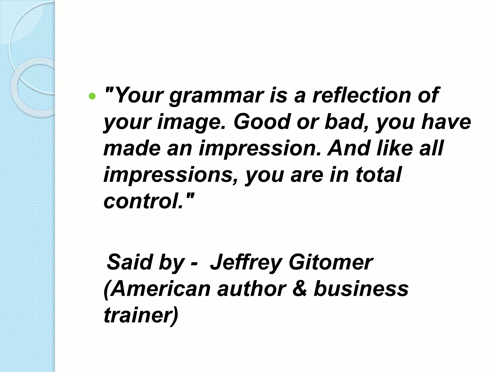  "Your grammar is a reflection of
your image. Good or bad, you have
made an impression. And like all
impressions, you are in total
control."
Said by - Jeffrey Gitomer
(American author & business
trainer)
 