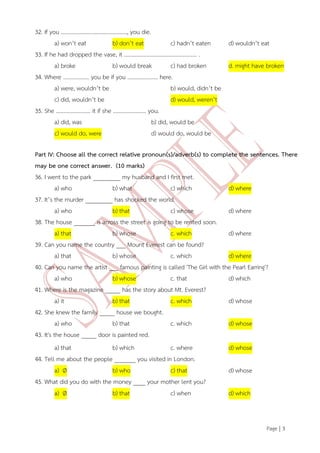 Page | 3 
32. If you …………………………………………, you die. a) won’t eat b) don’t eat c) hadn’t eaten d) wouldn’t eat 33. If he had dropped the vase, it …………………………………………….. . a) broke b) would break c) had broken d. might have broken 34. Where ………………. you be if you …………………. here. a) were, wouldn’t be b) would, didn’t be c) did, wouldn’t be d) would, weren’t 35. She ……………………. it if she …………………… you. a) did, was b) did, would be c) would do, were d) would do, would be Part IV: Choose all the correct relative pronoun(s)/adverb(s) to complete the sentences. There may be one correct answer. (10 marks) 36. I went to the park _________ my husband and I first met. a) who b) what c) which d) where 37. It’s the murder _________ has shocked the world. a) who b) that c) whose d) where 38. The house _______ is across the street is going to be rented soon. a) that b) whose c. which d) where 39. Can you name the country ___ Mount Everest can be found? a) that b) whose c. which d) where 40. Can you name the artist ___ famous painting is called 'The Girl with the Pearl Earring'? a) who b) whose c. that d) which 41. Where is the magazine _____ has the story about Mt. Everest? a) it b) that c. which d) whose 42. She knew the family _____ house we bought. a) who b) that c. which d) whose 43. It's the house _____ door is painted red. a) that b) which c. where d) whose 44. Tell me about the people _______ you visited in London. a) Ø b) who c) that d) whose 45. What did you do with the money ____ your mother lent you? a) Ø b) that c) when d) which  