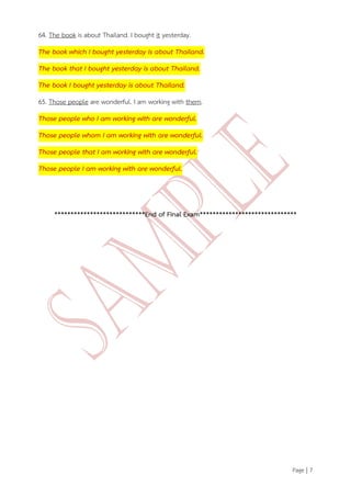Page | 7 
64. The book is about Thailand. I bought it yesterday. The book which I bought yesterday is about Thailand. The book that I bought yesterday is about Thailand. The book I bought yesterday is about Thailand. 65. Those people are wonderful. I am working with them. Those people who I am working with are wonderful. Those people whom I am working with are wonderful. Those people that I am working with are wonderful. Those people I am working with are wonderful. ****************************End of Final Exam****************************** 