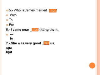  5.- Who is James married ?
 With
 To
 For
6.- I came near ____ hitting them.
 ---
to
7.- She was very good ____ us.
a)to
b)at
TO
TO
to
 
