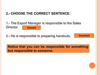 2.- CHOOSE THE CORRECT SENTENCE:
1.- The Export Manager is responsible to the Sales
Director.
2.- He is responsible to preparing handouts.
Correct
Incorrect
Notice that you can be responsible for something
but responsible to someone.
 