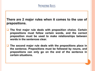 PREPOSITION RULES
There are 2 major rules when it comes to the use of
prepositions.
 The first major rule deals with preposition choice. Certain
prepositions must follow certain words, and the correct
preposition must be used to make relationships between
words in the sentences clear.
 The second major rule deals with the prepositions place in
the sentence. Prepositions must be followed by nouns, and
prepositions can only go on the end of the sentence in
certain situations.
 
