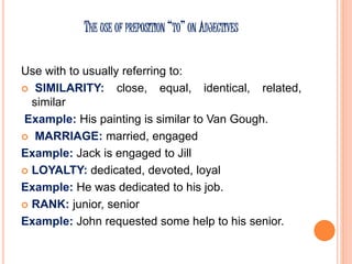 THE USE OF PREPOSITION “TO” ON ADJECTIVES
Use with to usually referring to:
 SIMILARITY: close, equal, identical, related,
similar
Example: His painting is similar to Van Gough.
 MARRIAGE: married, engaged
Example: Jack is engaged to Jill
 LOYALTY: dedicated, devoted, loyal
Example: He was dedicated to his job.
 RANK: junior, senior
Example: John requested some help to his senior.
 