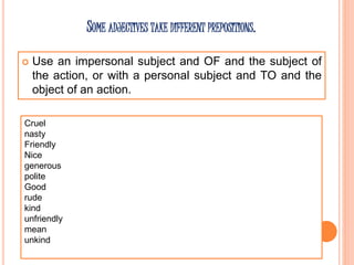 SOME ADJECTIVES TAKE DIFFERENT PREPOSITIONS.
 Use an impersonal subject and OF and the subject of
the action, or with a personal subject and TO and the
object of an action.
Cruel
nasty
Friendly
Nice
generous
polite
Good
rude
kind
unfriendly
mean
unkind
 