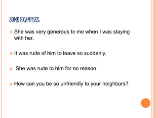 SOME EXAMPLES:
 She was very generous to me when I was staying
with her.
 It was rude of him to leave so suddenly.
 She was rude to him for no reason.
 How can you be so unfriendly to your neighbors?
 