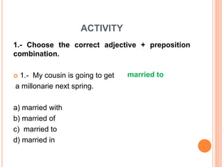 ACTIVITY
1.- Choose the correct adjective + preposition
combination.
 1.- My cousin is going to get
a millonarie next spring.
a) married with
b) married of
c) married to
d) married in
married to
 
