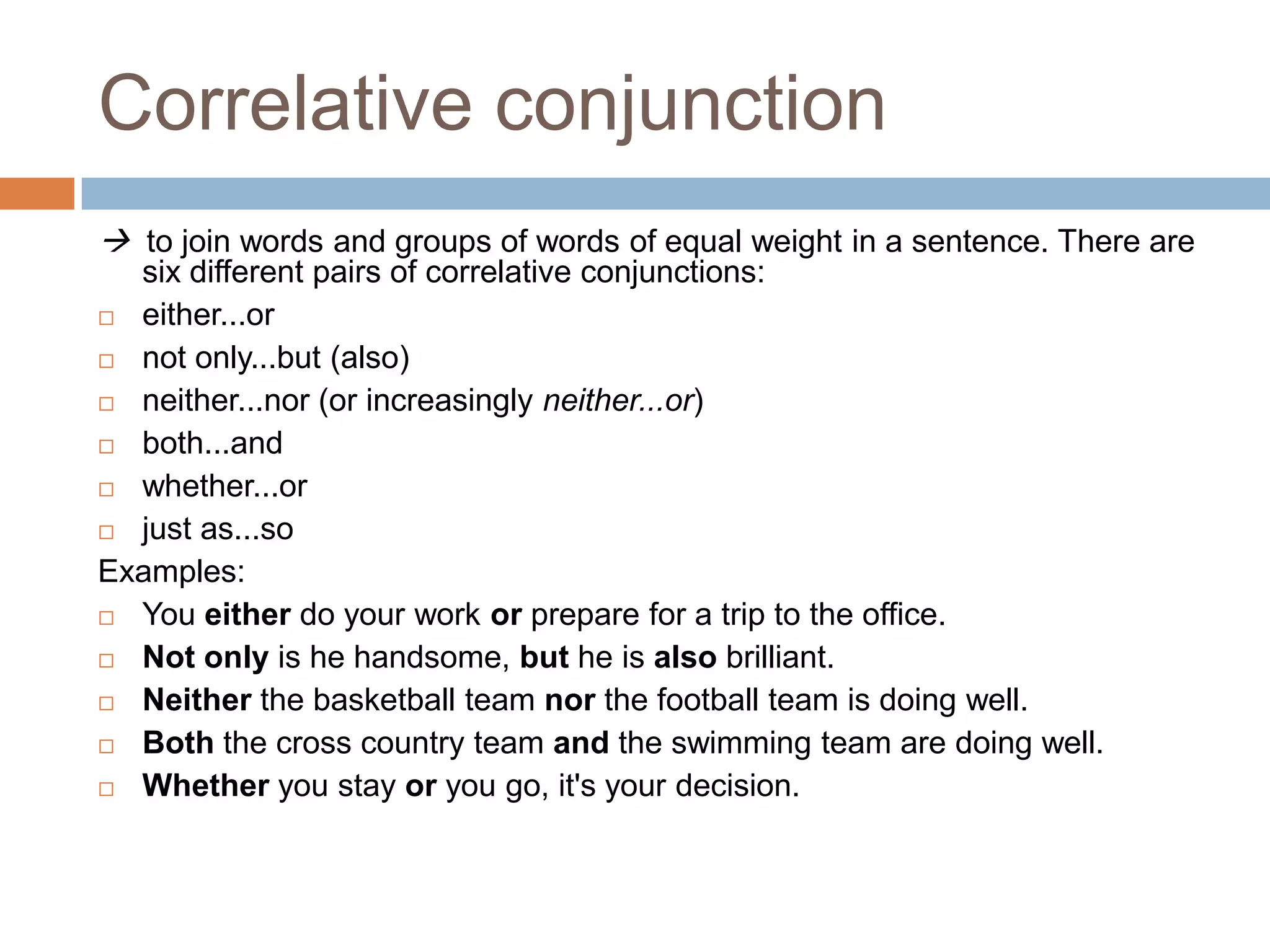 Correlative conjunction
 to join words and groups of words of equal weight in a sentence. There are
six different pairs of correlative conjunctions:
 either...or
 not only...but (also)
 neither...nor (or increasingly neither...or)
 both...and
 whether...or
 just as...so
Examples:
 You either do your work or prepare for a trip to the office.
 Not only is he handsome, but he is also brilliant.
 Neither the basketball team nor the football team is doing well.
 Both the cross country team and the swimming team are doing well.
 Whether you stay or you go, it's your decision.

 