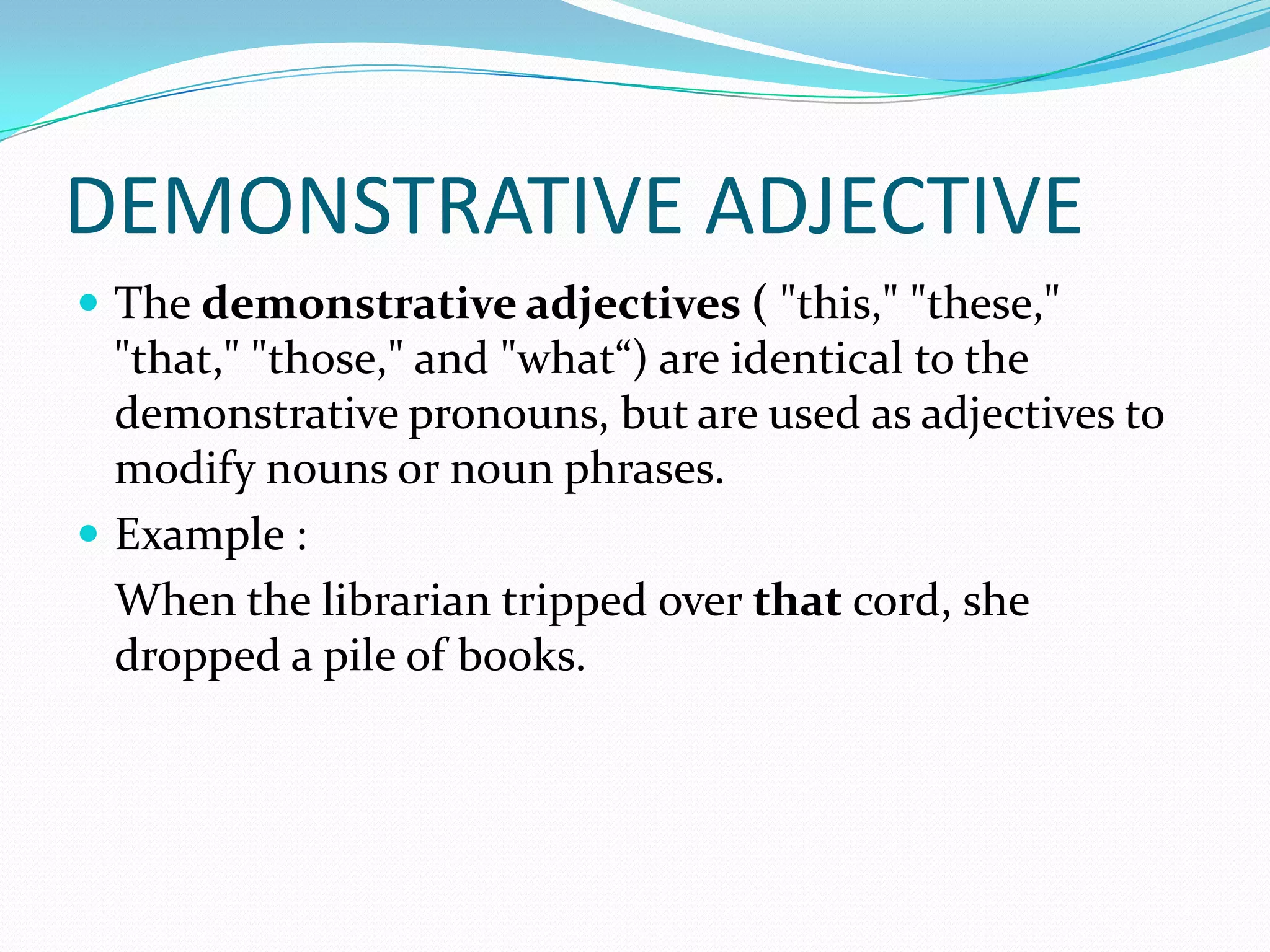 DEMONSTRATIVE ADJECTIVE
 The demonstrative adjectives ( "this," "these,"

"that," "those," and "what“) are identical to the
demonstrative pronouns, but are used as adjectives to
modify nouns or noun phrases.
 Example :
When the librarian tripped over that cord, she
dropped a pile of books.

 