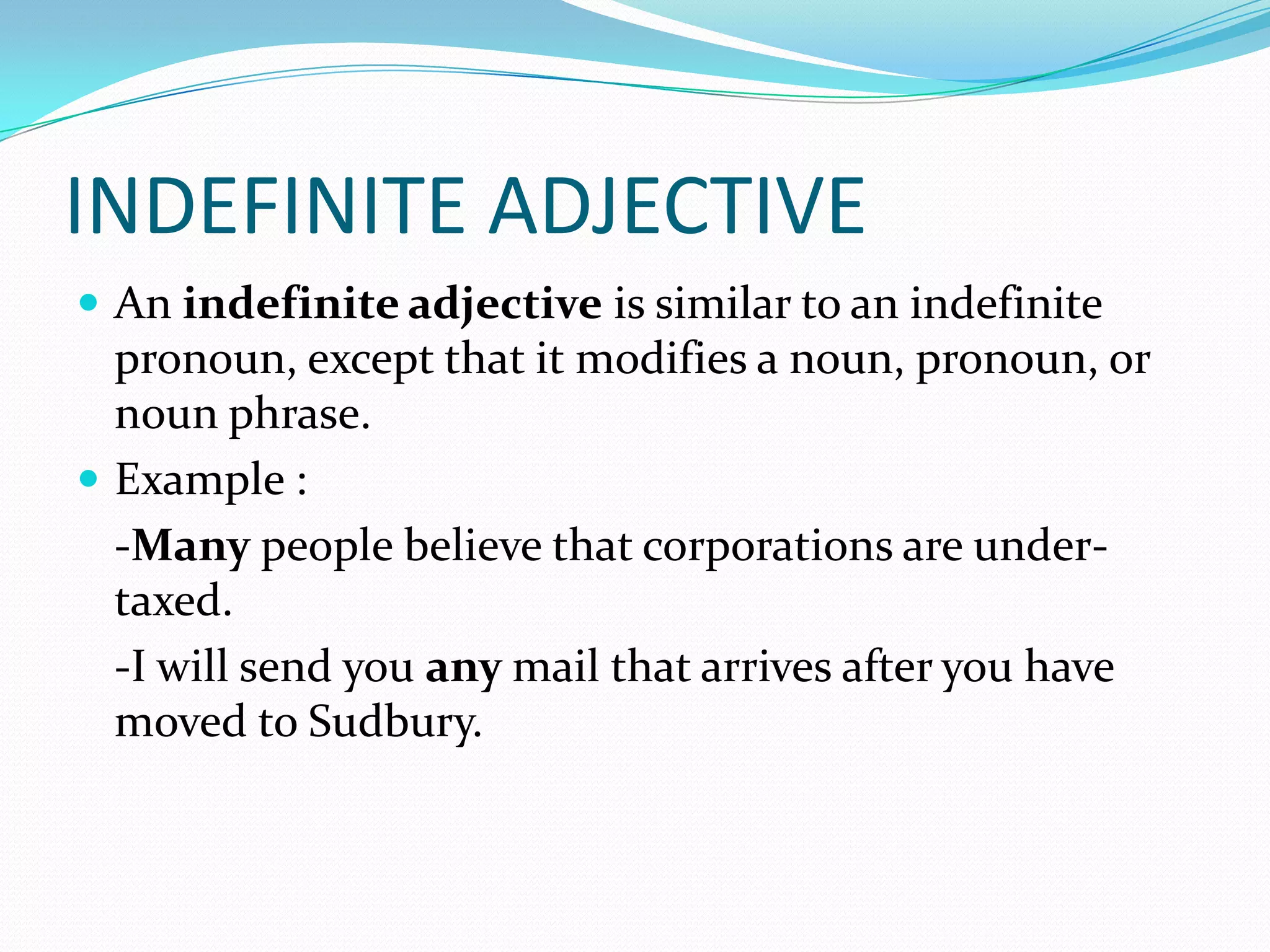 INDEFINITE ADJECTIVE
 An indefinite adjective is similar to an indefinite

pronoun, except that it modifies a noun, pronoun, or
noun phrase.
 Example :
-Many people believe that corporations are undertaxed.
-I will send you any mail that arrives after you have
moved to Sudbury.

 