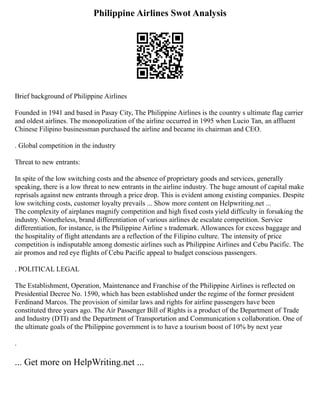 Philippine Airlines Swot Analysis
Brief background of Philippine Airlines
Founded in 1941 and based in Pasay City, The Philippine Airlines is the country s ultimate flag carrier
and oldest airlines. The monopolization of the airline occurred in 1995 when Lucio Tan, an affluent
Chinese Filipino businessman purchased the airline and became its chairman and CEO.
. Global competition in the industry
Threat to new entrants:
In spite of the low switching costs and the absence of proprietary goods and services, generally
speaking, there is a low threat to new entrants in the airline industry. The huge amount of capital make
reprisals against new entrants through a price drop. This is evident among existing companies. Despite
low switching costs, customer loyalty prevails ... Show more content on Helpwriting.net ...
The complexity of airplanes magnify competition and high fixed costs yield difficulty in forsaking the
industry. Nonetheless, brand differentiation of various airlines de escalate competition. Service
differentiation, for instance, is the Philippine Airline s trademark. Allowances for excess baggage and
the hospitality of flight attendants are a reflection of the Filipino culture. The intensity of price
competition is indisputable among domestic airlines such as Philippine Airlines and Cebu Pacific. The
air promos and red eye flights of Cebu Pacific appeal to budget conscious passengers.
. POLITICAL LEGAL
The Establishment, Operation, Maintenance and Franchise of the Philippine Airlines is reflected on
Presidential Decree No. 1590, which has been established under the regime of the former president
Ferdinand Marcos. The provision of similar laws and rights for airline passengers have been
constituted three years ago. The Air Passenger Bill of Rights is a product of the Department of Trade
and Industry (DTI) and the Department of Transportation and Communication s collaboration. One of
the ultimate goals of the Philippine government is to have a tourism boost of 10% by next year
.
... Get more on HelpWriting.net ...
 