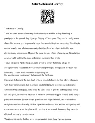 Solar System and Gravity
The Effects of Gravity
There are some people who worry that when they re outside, if they don t keep a
good grip on the ground, they ll just go flinging off into space. They needn t really worry
about this, because gravity generally keeps that sort of thing from happening. The thing is,
no one is really sure what causes gravity, but the effects have been studied by many
physicists and astronomers. Three of the more obvious effects of gravity are things falling
down, weight, and the the moon and planets staying in their orbits.
Things fall down. People have generally grown to accept that if one lets go of
one s prized and valuable textbook when walking through a mud puddle, the book will
invariably ... Show more content on Helpwriting.net ...
So, too, the moon continuously falls around the Earth, and
the planets fall around the Sun. Each of these objects balances the Sun s force of gravity
with its own momentum, that is, with its innate tendency to keep moving in the same
direction at the same speed. Take away the Sun s force of gravity, and the planets would
sail into space, in whatever dircetion at whatever speed they happen to have. Take away a
planet s momentum, perhaps with a giant hand that stops it in orbit, and it would head
straight for the Sun, drawn by the Sun s gravitational force. But, because both gravity and
momentum are at work, the planets fall , not down, but around, forever as they move in
elliptical, but nearly circular, orbits.
Working with insight that has never been exceeded since, Isaac Newton showed
 