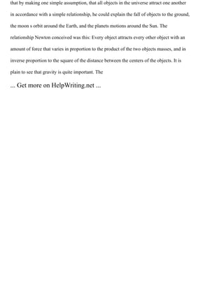 that by making one simple assumption, that all objects in the universe attract one another
in accordance with a simple relationship, he could explain the fall of objects to the ground,
the moon s orbit around the Earth, and the planets motions around the Sun. The
relationship Newton conceived was this: Every object attracts every other object with an
amount of force that varies in proportion to the product of the two objects masses, and in
inverse proportion to the square of the distance between the centers of the objects. It is
plain to see that gravity is quite important. The
... Get more on HelpWriting.net ...
 