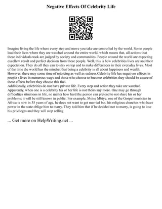 Negative Effects Of Celebrity Life
Imagine living the life where every step and move you take are controlled by the world. Some people
lead their lives where they are watched around the entire world, which means that, all actions that
these individuals took are judged by society and communities. People around the world are expecting
excellent result and perfect decision from these people. Well, this is how celebrities lives are and their
expectation. They do all they can to stay on top and to make differences in their everyday lives. Most
of the time the world has the mindset that being a celebrity is all about happiness and wealth.
However, there may come time of rejoicing as well as sadness.Celebrity life has negatives effects in
people s lives in numerous ways and those who choose to become celebrities they should be aware of
these effects before they choose this fuel.
Additionally, celebrities do not have private life. Every step and action they take are watched.
Apparently, when one is a celebrity his or her life is not theirs any more. One may go through
difficulties situations in life, no matter how hard the person can pretend to not share his or her
problems; it will be still known in public. For example, Moise Mbiye, one of the Gospel musician in
Africa is now in 35 years of age, he does not want to get married but, his religious churches who have
power in the state oblige him to marry. They told him that if he decided not to marry, is going to lose
his privileges and they will stop selling
... Get more on HelpWriting.net ...
 