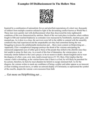 Examples Of Disillusionment In The Hollow Men
Inspired by a combination of nationalistic fervor and glorified expectations of a short war, thousands
of soldiers from multiple countries enlisted to fight in the devastating conflict known as World War I.
These men were quickly met with disillusionment when they discovered the truly nightmarish
conditions of this war characterized by attrition. Much of the war took place in trenches where soldiers
fought in filth and watched helplessly as comrades were massacred by bombshells, machine guns, and
mustard gas. As it drew to a close, the survivors were left in the rubble to contend with the unearthly
conditions they had experienced and the unspeakable acts they had committed during the war.
Struggling to process the unfathomable destruction and ... Show more content on Helpwriting.net ...
Apparently, Eliot s metaphorical language portrays the dread of the veterans anticipating the
omniscient judgmental eyes of either god or those of the people they killed in the afterlife since they
feel unable to atone for their sins. As a result of this fear of damnation, the veteran prays, in an
ironically similar fashion to the Lord s prayer, to be no nearer to death s dream kingdom and to wear
the disguise of a Rat s coat, crow skin, [and] crossed staves (31 35). Here, Eliot implies that the
veteran s faith is dwindling, as the veteran knows that if there is a God, he will likely be punished for
his actions; therefore, he feels he must abandon his beliefs to escape imminent hell. As for the
disguise, the veteran wishes to mask any semblance of being a soldier and rather appear as an innocent
civilian wielding crossed staves, or rather an outward display of Christianity as represented the symbol
of the crucifix, despite the veteran s own recession from faith
... Get more on HelpWriting.net ...
 