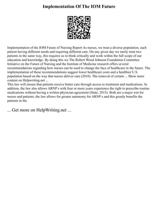 Implementation Of The IOM Future
Implementation of the IOM Future of Nursing Report As nurses, we treat a diverse population, each
patient having different needs and requiring different care. On any given day we rarely treat two
patients in the same way, this requires us to think critically and work within the full scope of our
education and knowledge. By doing this we The Robert Wood Johnson Foundation Committee
Initiative on the Future of Nursing and the Institute of Medicine research offers several
recommendations regarding how nurses can be used to change the face of healthcare in the future. The
implementation of these recommendations suggest lower healthcare costs and a healthier U.S.
population based on the way that nurses deliver care (2010). The removal of certain ... Show more
content on Helpwriting.net ...
This law will ensure that patients receive better care through access to treatment and medications. In
addition, the law also allows ARNP s with four or more years experience the right to prescribe routine
medications without having a written physician agreement (State, 2015). Both are a major win for
nurses and patients, the law allows for greater autonomy for ARNP s and this greatly benefits the
patients in the
... Get more on HelpWriting.net ...
 