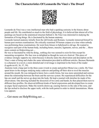 The Characteristics Of Leonardo Da Vinci s The Dwarf
Leonardo da Vinci was a very intellectual man who had a sparking curiosity in the history about
people and life. He contributed so much to the field of physiology. It is believed that almost all of his
paintings are based on the anatomical structure behind it. Da Vinci was interested in studying the
formation of living things. He is fascinated by the human anatomy.
Leonardo learned anatomy initially from the old Greeks and Romans. Leonardo immersed himself in
human post mortem examinations. He critically examined 30 human corpses at a time when nobody
was performing these examinations. He went from fetuses to babyhood to old age. He wanted to
recognize each part of the human body, including bones, muscles, ligaments, nerves, and the ... Show
more content on Helpwriting.net ...
He was so fascinated by what he doing...nothing else was seemed to exist for him except his
nauseating occupation. His face was as delighted as though he were at a festival. This piece of
evidence strongly supports my claim because it directly states the observation and description on Da
Vinci s state of being and eludes the same information provided in different articles. Because Bernardo
is a character in a novel, a more detailed and vivid image is imprinted in the brain of the reader
(Lagerkvist 65, 36, 37, 39).
Anatomy took a large part in the three years it took to create and perfect Mona Lisa s smile. Da Vinci
spent hours in the morgue studying many cadavers and pulling off their skin to revel the muscles
around the mouth. He was intrigued to know how a smile forms, but was more astonished and curious
about the relationship between the brain and the nervous system. He experienced difficulties for the
lips are small and the nerves go deep into the body. He kept a journal with sketches he made of his
observations. One drawing included the dissection of two arms and hands; he then placed them next to
different face profiles. He observed different kinds of facial expressions and developed how to create
an angry facial expression. Make the nostrils drawn up, causing furrows in the side of the nose, and
the lips arched to disclose the upper teeth, with the teeth parted in order to shriek lamentations. Mona
Lisa appears
... Get more on HelpWriting.net ...
 