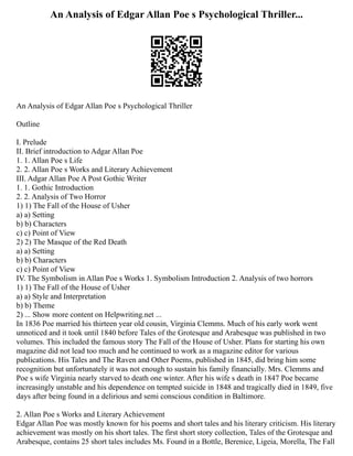 An Analysis of Edgar Allan Poe s Psychological Thriller...
An Analysis of Edgar Allan Poe s Psychological Thriller
Outline
I. Prelude
II. Brief introduction to Adgar Allan Poe
1. 1. Allan Poe s Life
2. 2. Allan Poe s Works and Literary Achievement
III. Adgar Allan Poe A Post Gothic Writer
1. 1. Gothic Introduction
2. 2. Analysis of Two Horror
1) 1) The Fall of the House of Usher
a) a) Setting
b) b) Characters
c) c) Point of View
2) 2) The Masque of the Red Death
a) a) Setting
b) b) Characters
c) c) Point of View
IV. The Symbolism in Allan Poe s Works 1. Symbolism Introduction 2. Analysis of two horrors
1) 1) The Fall of the House of Usher
a) a) Style and Interpretation
b) b) Theme
2) ... Show more content on Helpwriting.net ...
In 1836 Poe married his thirteen year old cousin, Virginia Clemms. Much of his early work went
unnoticed and it took until 1840 before Tales of the Grotesque and Arabesque was published in two
volumes. This included the famous story The Fall of the House of Usher. Plans for starting his own
magazine did not lead too much and he continued to work as a magazine editor for various
publications. His Tales and The Raven and Other Poems, published in 1845, did bring him some
recognition but unfortunately it was not enough to sustain his family financially. Mrs. Clemms and
Poe s wife Virginia nearly starved to death one winter. After his wife s death in 1847 Poe became
increasingly unstable and his dependence on tempted suicide in 1848 and tragically died in 1849, five
days after being found in a delirious and semi conscious condition in Baltimore.
2. Allan Poe s Works and Literary Achievement
Edgar Allan Poe was mostly known for his poems and short tales and his literary criticism. His literary
achievement was mostly on his short tales. The first short story collection, Tales of the Grotesque and
Arabesque, contains 25 short tales includes Ms. Found in a Bottle, Berenice, Ligeia, Morella, The Fall
 