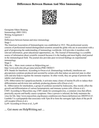 Differences Between Human And Mice Immunology
Georgiette Oduro Boateng
Immunology (BIO 3301)
Writing Assignment 1
3/4/15
Differences between human and mice immunology
Stage 1
The American Association of Immunologists was established in 1913. This professional society
consists of professional trained distinguished scientists around the globe who are in association with a
goal of progressing the understanding of immunology worldwide. AAI provides it members with
relevant information, great educational opportunities, etc. The Journal of Immunology is a credible
source of information about scientific research because it is the leading and most highly cited journal
in the immunological field. The journal also provides peer reviewed findings on experimental
immunology.
Stage 2
Why the ... Show more content on Helpwriting.net ...
http://www.ncbi.nlm.nih.gov/pmc/articles/PMC1905037/
IFN: Stands for Interferon. According to Owen et al. (Immunology textbook), interferons are
glycoprotein cytokines produced and secreted by certain cells that induce an antiviral state in other
cells and also help to regulate the immune response. In other words, they are group of proteins that
inhibit viral infections.
LPS: Abbreviation for Lipopolysaccharide, it activates many clones of murine B cells to induce their
differentiation and division into antibody producing plasma cells (Owen et al.)
IL: Abbreviation for interleukins, a group of cytokines secreted by leukocytes, they mostly affect the
growth and differentiation of various hematopoietic and immune system cells. (Owen et al.)
CMV: According to Mayoclinic.org, CMV stands for cytomegalovirus, a common virus that affects
practically anyone and hardly causes symptoms. Once a person is infected, the body maintains the
virus for life. http://www.mayoclinic.org/diseases conditions/cmv/basics/definition/con 20029514 λ5:
Lambda 5 is a polypeptide that associates with Vpre B to form the surrogate light chain of the pre B
cell receptor (Owen et al.).
Ly49: According to Owen et al., Ly49
... Get more on HelpWriting.net ...
 
