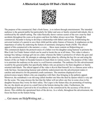 A Rhetorical Analysis Of Dad s Sixth Sense
The purpose of the commercial, Dad s Sixth Sense , is to inform through entertainment. The intended
audience is the general public but particularly for father and sons or family oriented individuals; this is
reinforced by the suburb setting. The video basically shows various scenes of the son s near by fatal
accidents throughout the years as he grows and how his father always saves him. Through this
commercial, Hyundai is trying to develop a relationship with fathers and sons by collaborating the
universal instinct of a parent to save their child and the safety feature of Genesis. It emphasises on the
importance of safety by endorsing the feature of automatic emergency break (AEB). The ethical
appeal of this commercial is the narrator; a voice ... Show more content on Helpwriting.net ...
This commercial depicts the protectiveness of a father over his daughter using humour to promote the
Blue Link Car Finder feature which can be used to locate the car at all times. This video is about a
teenage boy taking a teenage girl out on a date; whereas the father is protective of where she goes and
who she socialises with. He attempts to sabotage their plans by offering the boy his car and using the
feature of the car finder in Hyundai Genesis to track them in various scenes. The purpose of this video
is to entertain the audience as the actor is a well known comedian. The audience for this advertisement
would be the general public but specifically fathers who are protective for their daughters or family
oriented individuals. The ethical appeal of the video is Kevin Hart himself; he is a famous actor with a
wide fan base. Incorporating humour and celebrity endorsement into the advertisement makes it
catchier and attractive for the potential youth customers. The emotions displayed of over
protectiveness targets fathers who can empathise with Hart; thus bringing in the pathetic appeal.
Moreover, the soundtrack is an old song called Another one bites the dust by Queen which is very apt
for the scene. The song stresses the fact that the father will not allow any boy to come close to his
daughter because they worry for their safety. The Logos is the feature they are promoting of tracking
the car; the details are given in a small font at the bottom during the video. Furthermore, the
technological feature is proved to be of excellence in the commercial by the accuracy of the device
shown. This exhibits the operational facts of the device. As a whole, throughout the advertisement, the
focus has been on the feature being
... Get more on HelpWriting.net ...
 